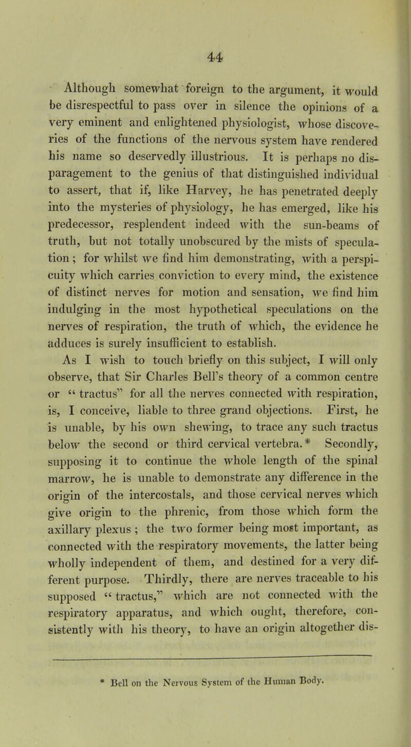 Although somewhat foreign to the argument, it would be disrespectful to pass over in silence the opinions of a very eminent and enlightened physiologist, whose discove- ries of the functions of the nervous system have rendered his name so deservedly illustrious. It is perhaps no dis- paragement to the genius of that distinguished individual to assert, that if, like Harvey, he has penetrated deeply into the mysteries of physiology, he has emerged, like his predecessor, resplendent indeed with the sun-beams of truth, but not totally unobscured by the mists of specula- tion ; for whilst we find him demonstrating, with a perspi- cuity which carries conviction to every mind, the existence of distinct nerves for motion and sensation, we find him indulging in the most hypothetical speculations on the nerves of respiration, the truth of which, the evidence he adduces is surely insufficient to establish. As I wish to touch briefly on this subject, I will only observe, that Sir Charles BelFs theory of a common centre or  tractus for all the nerves connected with respiration, is, I conceive, liable to three grand objections. First, he is unable, by his own shewing, to trace any such tractus below the second or third cervical vertebra.* Secondly, supposing it to continue the whole length of the spinal marrow, he is unable to demonstrate any difference in the origin of the intercostals, and those cervical nerves which give origin to the phrenic, from those which form the axillary plexus ; the two former being most important, as connected with the respiratory movements, the latter being M'holly independent of them, and destined for a very dif- ferent purpose. Thirdly, there are nerves traceable to his supposed  tractus, which are not connected with the respiratory apparatus, and which ought, therefore, con- sistently with his theory, to have an origin altogether dis- • Bell on the Nervous System of the Human Body.