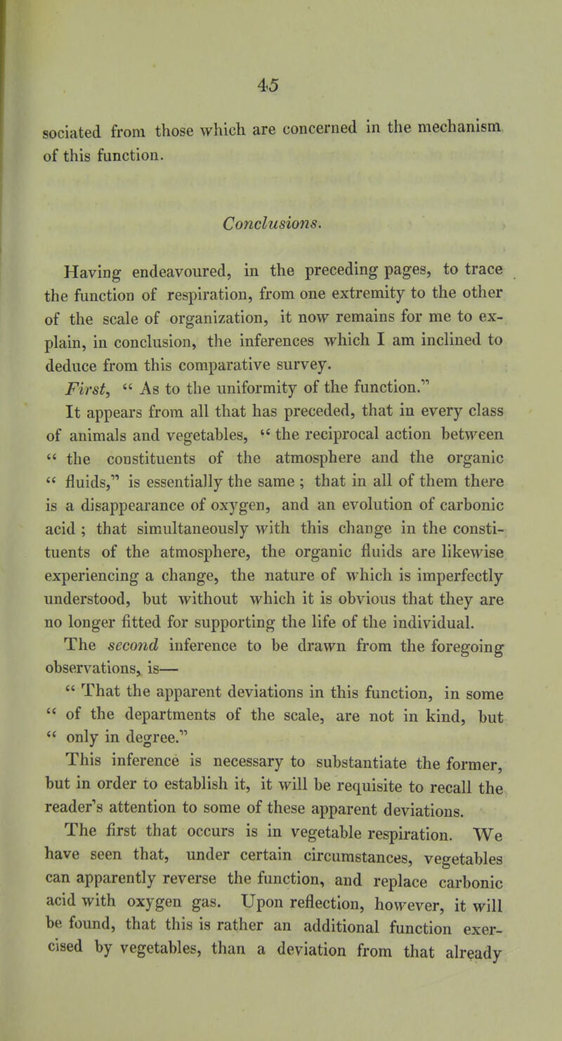 sociated from those which are concerned in the mechanism of this function. Conclusions. Having endeavoured, in the preceding pages, to trace the function of respiration, from one extremity to the other of the scale of organization, it now remains for me to ex- plain, in conclusion, the inferences which I am inclined to deduce from this comparative survey. First,  As to the uniformity of the function. It appears from all that has preceded, that in every class of animals and vegetables,  the reciprocal action between  the constituents of the atmosphere and the organic  fluids, is essentially the same ; that in all of them there is a disappearance of oxygen, and an evolution of carbonic acid ; that simultaneously with this change in the consti- tuents of the atmosphere, the organic fluids are likewise experiencing a change, the nature of which is imperfectly understood, but without which it is obvious that they are no longer fitted for supporting the life of the individual. The second inference to be drawn from the foregoing observations, is—  That the apparent deviations in this function, in some  of the departments of the scale, are not in kind, but  only in degree. This inference is necessary to substantiate the former, but in order to establish it, it will be requisite to recall the reader's attention to some of these apparent deviations. The first that occurs is in vegetable respiration. We have seen that, under certain circumstances, vegetables can apparently reverse the function, and replace carbonic acid with oxygen gas. Upon reflection, however, it will be found, that this is rather an additional function exer- cised by vegetables, than a deviation from that already