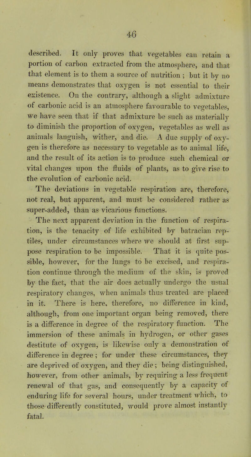 described. It only proves that vegetables can retain a portion of carbon extracted from the atmosphere, and that that element is to them a source of nutrition ; but it by no means demonstrates that oxygen is not essential to their existence. On the contrary, although a slight admixture of carbonic acid is an atmosphere favourable to vegetables, we have seen that if that admixtm-e be such as materially to diminish the proportion of oxygen, vegetables as well as animals languish, wither, and die. A due supply of oxy- gen is therefore as necessary to vegetable as to animal life, and the result of its action is to produce such chemical or vital changes upon the fluids of plants, as to give rise to the evolution of carbonic acid. The deviations in vegetable respiration are, therefore, not real, but apparent, and must be considered rather as super-added, than as vicarious functions. The next apparent deviation in the function of respira- tion, is the tenacity of life exhibited by batracian rep- tiles, under circumstances where we should at first sup- pose respiration to be impossible. That it is quite pos- sible, however, for the lungs to be excised, and respira- tion continue through the medium of the skin, is proved by the fact, that the air does actually undergo the usual respiratory changes, when animals thus treated are placed in it. There is here, therefore, no difference in kind, although, from one important organ being removed, there is a difference in degree of the respiratory function. The immersion of these animals in hydrogen, or other gases destitute of oxygen, is likewise only a demonstration of difference in degree; for under these circumstances, they are deprived of oxygen, and they die; being distinguished, however, from other animals, by requiring a less frequent renewal of that gas, and consequently by a capacity of enduring life for several hours, under treatment which, to those differently constituted, Avould prove almost instantly fatal.