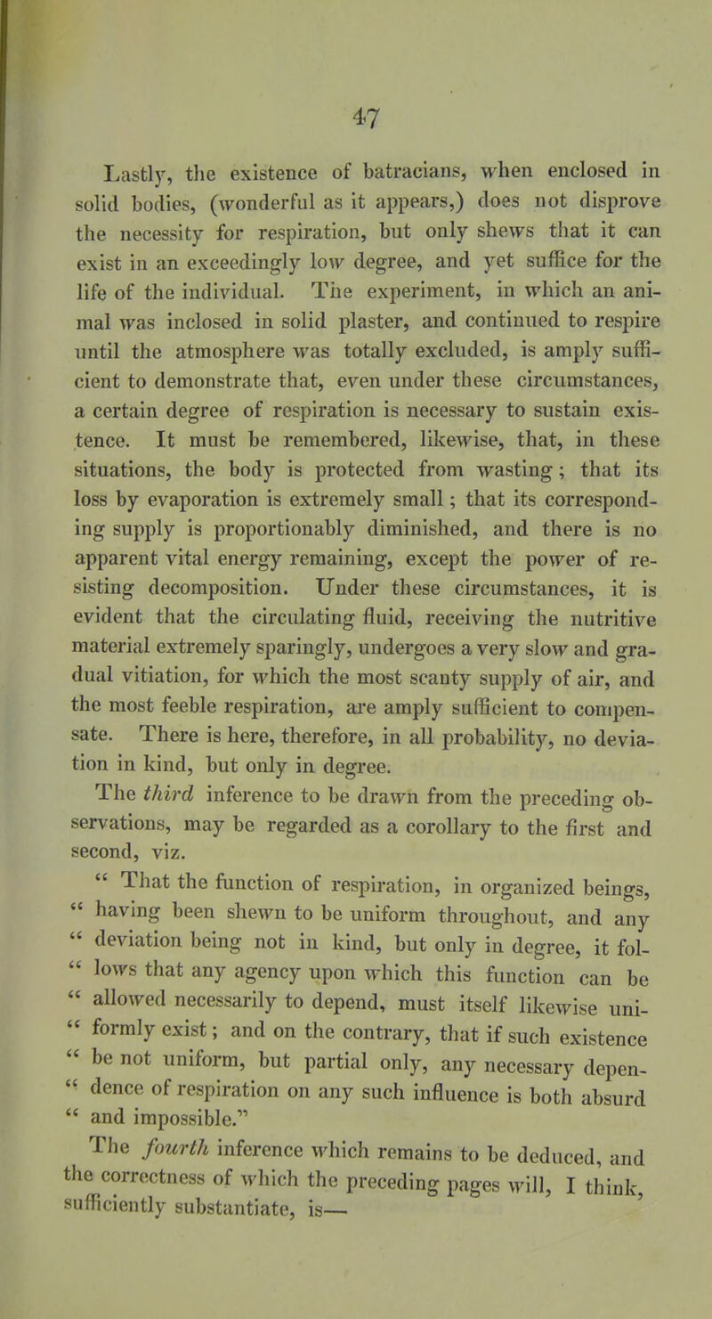 Lastly, the existence of batracians, when enclosed in solid bodies, (wonderful as it appears,) does not disprove the necessity for respiration, but only shews that it can exist in an exceedingly low degree, and yet suffice for the life of the individual. The experiment, in which an ani- mal was inclosed in solid plaster, and continued to respire until the atmosphere was totally excluded, is amply suffi- cient to demonstrate that, even under these circumstances, a certain degree of respiration is necessary to sustain exis- tence. It must be remembered, likewise, that, in these situations, the body is protected from wasting; that its loss by evaporation is extremely small; that its correspond- ing supply is proportionably diminished, and there is no apparent vital energy remaining, except the power of re- sisting decomposition. Under these circumstances, it is evident that the circulating fluid, receiving the nutritive material extremely sparingly, undergoes a very slow and gra- dual vitiation, for which the most scanty supply of air, and the most feeble respiration, are amply sufficient to compen- sate. There is here, therefore, in all probability, no devia- tion in kind, but only in degree. The third inference to be drawn from the preceding ob- servations, may be regarded as a corollary to the first and second, viz.  That the function of respiration, in organized beings,  having been shewn to be uniform throughout, and any  deviation being not in kind, but only in degree, it fol-  lows that any agency upon which this function can be  allowed necessarily to depend, must itself likewise uni-  formly exist; and on the contrary, that if such existence  be not uniform, but partial only, any necessary depen-  dence of respiration on any such influence is both absurd  and impossible. The fourth inference M'hich remains to be deduced, and the correctness of which the preceding pages will, I think, sufficiently substantiate, is—