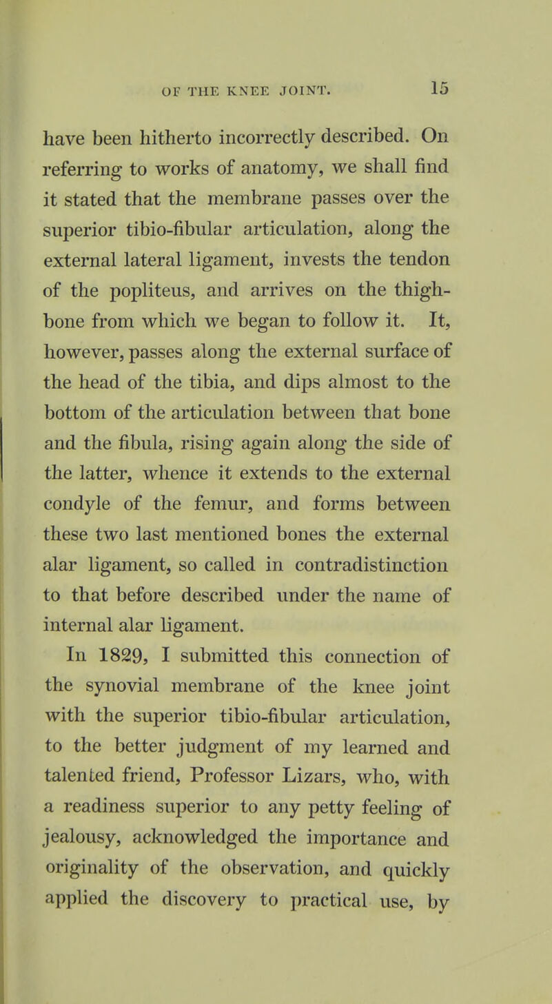 have been hitherto incorrectly described. On referring to works of anatomy, we shall find it stated that the membrane passes over the superior tibio-fibular articulation, along the external lateral ligament, invests the tendon of the popliteus, and arrives on the thigh- bone from which we began to follow it. It, however, passes along the external surface of the head of the tibia, and dips almost to the bottom of the articulation between that bone and the fibula, rising again along the side of the latter, whence it extends to the external condyle of the femur, and forms between these two last mentioned bones the external alar ligament, so called in contradistinction to that before described under the name of internal alar ligament. In 1829, I submitted this connection of the synovial membrane of the knee joint with the superior tibio-fibular articulation, to the better judgment of my learned and talented friend. Professor Lizars, who, with a readiness superior to any petty feeling of jealousy, acknowledged the importance and originality of the observation, and quickly applied the discovery to practical use, by