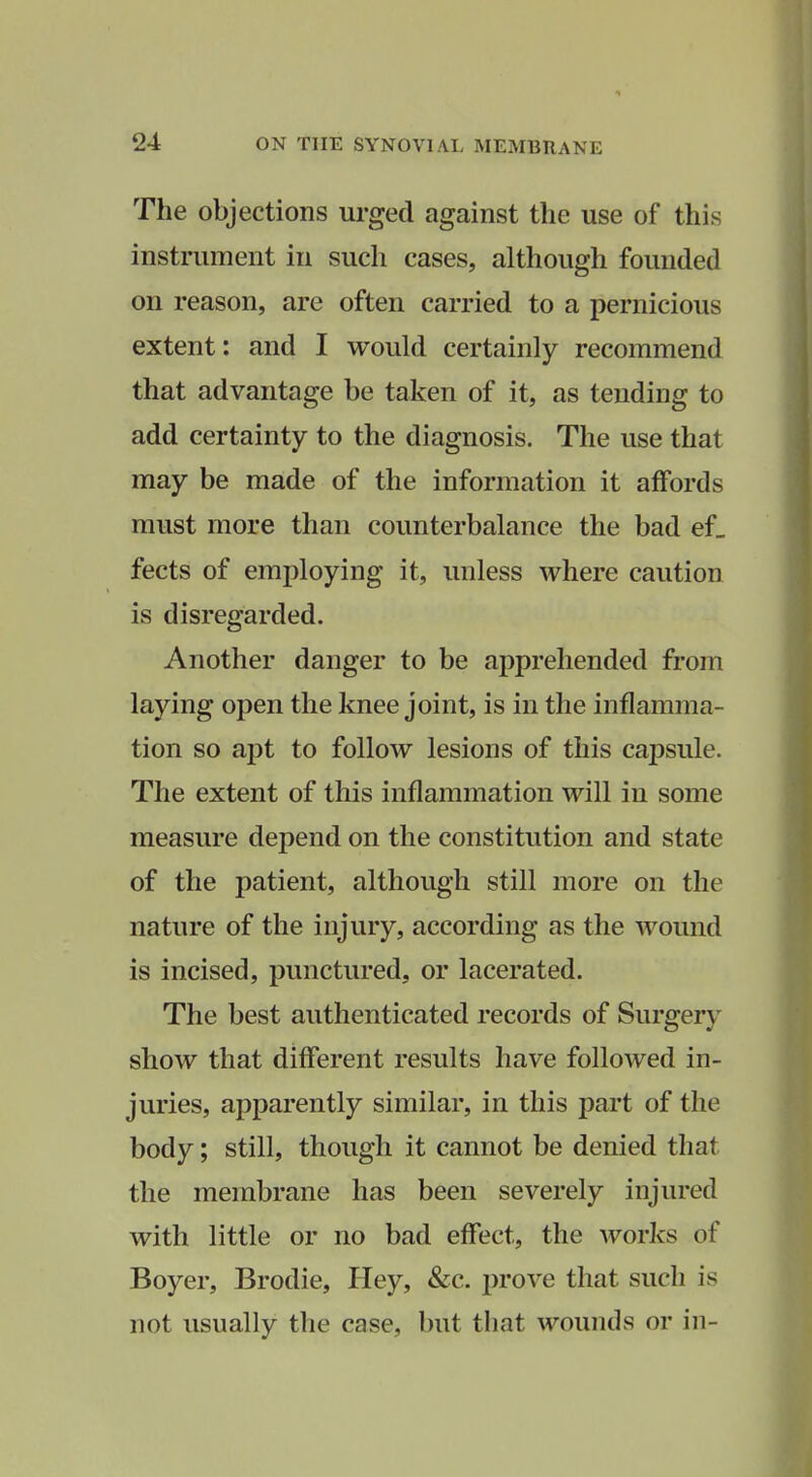 The objections urged against the use of this instrument in such cases, although founded on reason, are often carried to a pernicious extent: and I would certainly recommend that advantage be taken of it, as tending to add certainty to the diagnosis. The use that may be made of the information it affords must more than counterbalance the bad ef_ fects of employing it, unless where caution is disregarded. Another danger to be apprehended from laying open the knee joint, is in the inflamma- tion so apt to follow lesions of this cajDSule. The extent of this inflammation will in some measure depend on the constitution and state of the patient, although still more on the nature of the injury, according as the wound is incised, punctured, or lacerated. The best authenticated records of Surgery show that different results have followed in- juries, apparently similar, in this part of the body; still, though it cannot be denied that the membrane has been severely injured with little or no bad effect, the works of Boyer, Brodie, Hey, &c. prove that such is not usually the case, but that wounds or in-