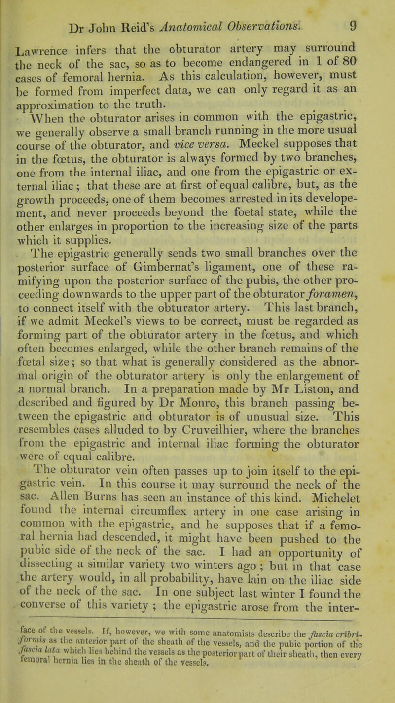 Lawrence infers that the obturator artery may surround the neck of the sac, so as to become endangered in 1 of 80 cases of femoral hernia. As this calculation, however, must be formed from imperfect data, we can only regard it as an approximation to the truth. When the obturator arises in common with the epigastric, we generally observe a small branch running in the more usual course of the obturator, and vice versa. Meckel supposes that in the foetus, the obturator is always formed by two branches, one from the internal iliac, and one from the epigastric or ex- ternal iliac; that these are at first of equal calibre, but, as the growth proceeds, one of them becomes arrested in its develope- ment, and never proceeds beyond the foetal state, while the other enlarges in proportion to the increasing size of the parts which it supplies. The epigastric generally sends two small branches over the posterior surface of Gimbernat's ligament, one of these ra- mifying upon the posterior surface of the pubis, the other pro- ceeding downwards to the upper part of the obturator/o?'ame72, to connect itself with the obturator artery. This last branch, if we admit MeckePs views to be correct, must be regarded as forming part of the obturator artery in the foetus, and which often becomes enlarged, while the other branch remains of the foetal size; so that what is generally considered as the abnor- mal origin of the obturator artery is only the enlargement of a normal branch. In a preparation made by Mr Liston, and described and figured by Dr Monro, this branch passing be- tween the epigastric and obturator is of unusual size. This resembles cases alluded to by Cruveilhier, where the branches from the epigastric and internal iliac forming the obturator were of equal calibre. The obturator vein often passes up to join itself to the epi- gastric vein. In this course it may surround the neck of the sac. Allen Burns has seen an instance of this kind. Michelet found the internal circumflex artery in one case arising in common with the epigastric, and he supposes that if a femo- ral hernia had descended, it might have been pushed to the pubic side of the neck of the sac. I had an opportunity of dissecting a similar variety two winters ago ; but in that case the artery would, in all probability, have lain on the iliac side of the neck of the sac. In one subject last winter I found the converse of this variety ; the epigastric arose from the inter- face of tlie vessels. If, however, we with some anatomists describe the fascia cribH. jorvus as the iintenor part of the sheath of the vessels, and the pubic portion of the jascta lata v/hic , lies behind the vessels as the posterior part of their shcatli, then every temoral hernia lies in tlic sheath of the vessels.