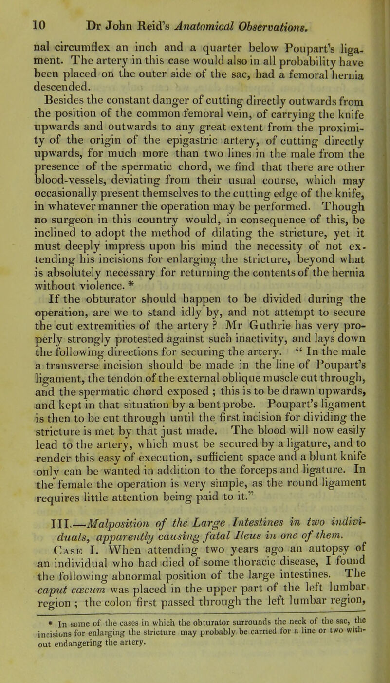 nal circumflex an inch and a quarter below Poupart's liga- ment. The artery in this case would also in all probability have been placed on the outer side of the sac, had a femoral hernia descended. Besides the constant danger of cutting directly outwards from the position of the common femoral vein, of carrying the knife upwards and outwards to any great extent from the proximi- ty of the origin of the epigastric artery, of cutting directly upwards, for much more than two lines in the male from the presence of the spermatic chord, we find that there are other blood-vessels, deviating from their usual course, which may occasionally present themselves to the cutting edge of the knife, in whatever manner the operation may be performed. Though no surgeon in this country would, in consequence of this, be inclined to adopt the method of dilating the stricture, yet it must deeply impress upon his mind the necessity of not ex- tending his incisions for enlarging the stricture, beyond what is absolutely necessary for returning the contents of the hernia without violence. * If the obturator should happen to be divided during the operation, are we to stand idly by, and not attempt to secure the cut extremities of the artery ? Mr Guthrie has very pro- perly strongly protested against such inactivity, and lays down the following directions for securing the artery.  In the male a transverse incision should be made in the line of Poupart's ligament, the tendon of the external oblique muscle cut through, and the spermatic chord exposed ; this is to be drawn upwards, and kept in that situation by a bent probe. Poupart's ligament is then to be cut through until the first incision for dividing the stricture is met by that just made. The blood will now easily lead to the artery, which must be secured by a ligature, and to render this easy of execution, sufficient space and a blunt knife only can be wanted in addition to the forceps and ligature. In the female the operation is very simple, as the round ligament requires little attention being paid to it. III.—Malposition of the Large Intestines in two indivi- duals, apparently causing fatal Ileus in one of them. Case I. When attending two years ago an autopsy of an individual who had died of some thoracic disease, I found the following abnormal position of the large intestines. The caput coecum was placed in the upper part of the left lumbar region ; the colon first passed through the left lumbar region, • In some of the cases in which the obturator surrounds the neck of the sac, the incisions for enlarging the stricture may probably be carried for a line or two with- out endangering the artery.