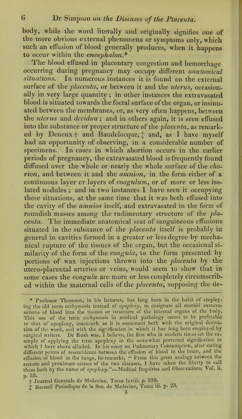 body, while the word literally and originally signifies one of the more obvious external phenomena or symptoms only, which such an effusion of blood generally produces, when it happens to occur within the encephaton.* The blood effused in placentary congestion and hemorrhage occurring during pregnancy may occupy different anatomical situations. In numerous instances it is found on the external surface of the placenta, or between it and the uterus, occasion- ally in very large quantity ; in other instances the extravasated blood is situated towards the foetal surface of the organ, or insinu- ated between the membranes, or, as very often happens, between the uterus and decidna ; and in others again, it is seen effused into the substance or proper structure of the placenta, as remark- ed by Deneux f and Baudelocque, \ and, as I have myself had an opportunity of observing, in a considerable number of specimens. In cases in which abortion occurs in the earlier periods of pregnancy, the extravasated blood is frequently found diffused over the whole or nearly the whole surface of the cho- rion, and between it and the amnion, in the form either of a continuous layer cr layers of coagubxm, or of more or less iso- lated nodules; and in two instances I have seen it occupying these situations, at the same time that it was both effused into the cavity of the amnios itself, and extravasated in the form of roundish masses among the rudimentary structure of the pla- centa. The immediate anatomical seat of sanguineous effusions situated in the substance of the placenta itself is probably in general in cavities formed in a greater or less degree by mecha- nical rupture of the tissues of the organ, but the occasional si- milarity of the form of the coagula, to the form presented by portions of wax injections thrown into the placenta by the utero-placental arteries or veins, would seem to show that in some cases the coagula are more or less completely circumscrib- ed within the maternal cells of the placenta, supposing the de- • Professor Thomson, in his lectures, has long been in the habit of employ- ing the old term ecchynwsis instead of ajwplevy, to designate all morbid extrava- sations of blood into the tissues or structure of tlie internal organs of the body. This use of the term ecchymosis in medical pathology seems to be preferable to that of apoplexy, inasmuch as it is consonant both with the original deriva- tion of the word, and with the signification in which it has long been employed by surgical writers. Dr Rush was, 1 believe, the first who in modern times set the ex- ample of applying the term apoplexy in the somewhat perverted signification to Avhich I have above alluded. In his essay on Pulmonary Consumption, after stating different points of resemblance between the effusion of blood in the brain, and the effusion of blood in the lungs, he remarks, From this great analogy between the remote and proximate causes of the two diseases, I have taken the liberty to call them boih by the name of apoj)lexy.—Medical Inquiries and Observations, Vol. ii. p. 53. f Journal Generale de Mcdecine, Tome Ixviii. p. 339. :{: llecueil Periodique de la Soc. de Medecine, Tome iii. p. 23.