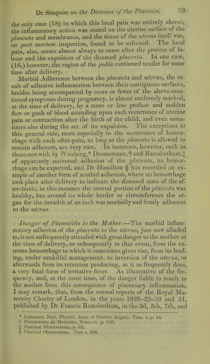 the only case (18) in which this local pain was entirely absent, the inflammatory action was seated on the uterine surface of the placenta and membranes, and the tissue of the zi^<?rMS itself was, on poist inortem inspection, found to be softened. The local pain, also, seems almost always to cease after the process of la- bour and the expulsion of the diseased placenta. In one case, (16,) however, the region of the pubis continued tender for some time after delivery. Morbid Adherence between the placenta and uterus, the re- sult of adhesive inflammation between their contiguous surfaces, besides being accompanied by more or fewer of the above-men- tioned symptoms during pregnancy, is almost uniformly marked, at the time of delivery, by a more or less profuse and sudden flow or gush of blood attending upon each recurrence of uterine pain or contraction after the birth of the child, and even some- limes also during the act of its expulsion. The exceptions to this general rule, more especially to the occurrence of hemor- rhage with each after-pain, as long as the placenta is allowed to remain adherent, are very rare. In instances, however, such as those met with by Wrisberg,* Desmoreaux,-f-and Ramsbotham,| of apparently universal adhesion of the placenta, no hemor- rhage can be expected, and Dr Hamilton § has recorded an ex- ample of another form of morbid adhesion, where no hemorrhage took place after delivery to indicate the diseased state of the af- ter-birth; in this instance the central portion of the placenta was healthy, but around its whole border or circumference the or- gan for the breadth of an inch was morbidly and firmly adherent to the uterus. Danger of Placentitis to the Mother,—The morbid inflam- matory adhesion of the placenta to the uterus, just now alluded to,isnot unfrequently attended with greatdanger to the mother at the time of delivery, or subsequently to that event, from the ex- treme hemorrhage to which it sometimes gives rise, from its lead- ing, under unskilful management, to inversion of the uterus, or afterwards from its retention producing, as it so frequently does, a very fatal form of irritative fever. As illustrative of the fre- quency, and, at the same time, of the danger liable to result to the mother from this consequence of placentary inflammation, I may remark, that, from the annual reports of the Royal Ma- ternity Charity of London, in the years 1828-29-530 and 31, pubhbhed by Dr Francis Ramsbotham, in the 3d, 5th, 7th, and • Comment. Med. Physiol. Anat. ct Obstetr. Argum. Tom. i. p. 44. + Dictionnaire de Mcdecine, Tome vi. p. 4'20. X I'ractiial Observations, p. 82. § I'racticiil Observations. I'art i. 2U0.