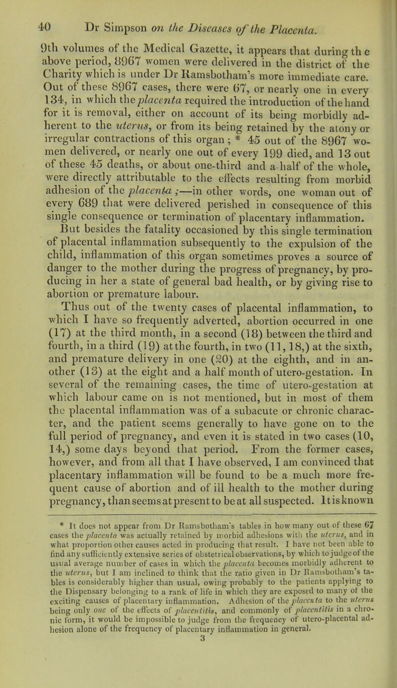 9tli volumes of the Medical Gazette, it appears that during th e above period, 8967 women were delivered in the district of the Charity which is under Dr Ramsbotham's more immediate care. Out of these 8967 cases, there were (57, or nearly one in every 134, in which thepZatrw^a required the introduction ofthehand for it is removal, either on account of its being morbidly ad- herent to the uterus, or from its being retained by the aiony or irregular contractions of this organ; * 45 out of the 8967 wo- men dehvered, or nearly one out of every 199 died, and 13 out of these 45 deaths, or about one-third and a-half of the whole, were directly attributable to the effects resulting from morbid adhesion of the placenta ;—in other words, one woman out of every 689 that were delivered perished in consequence of this single consequence or termination of placentary inflammation. But besides the fatality occasioned by this single termination of placental inflammation subsequently to the expulsion of the child, inflammation of this organ sometimes proves a source of danger to the mother during the progress of pregnancy, by pro- ducing in her a state of general bad health, or by giving rise to abortion or premature labour. Thus out of the twenty cases of placental inflammation, to which I have so frequently adverted, abortion occurred in one (17) at the third month, in a second (18) between the third and fourth, in a third (19) at the fourth, in two (11,18,) at the sixth, and premature delivery in one (20) at the eighth, and in an- other (13) at the eight and a half month of utero-gestation. In several of the remaining cases, the time of utero-gestation at which labour came on is not mentioned, but in most of them the placental inflammation was of a subacute or chronic charac- ter, and the patient seems generally to have gone on to the full period of pi-egnancy, and even it is stated in two cases (10, 14,) some days beyond that period. From the former cases, however, and from all that I have observed, I am convinced that placentary inflammation will be found to be a much more fre- quent cause of abortion and of ill health to the motiier during pregnancy, than seems at present to beat all suspected. Itisknown • It does not appear from Dr Riimsbotliam's tables in how many out of these (i7 cases the placciiIn was actually retained by n)orbid adhesions with the tilcnts, and in what proportion other causes acted in producing that result. I have not been able to find any sufficiently extensive series of obstetrical observations, by which to judge of the usual average number of cases in which t\\G j)laceiita becomes morbidly adherent to the 7itcr?/s, but I am inclined to think that the ratio given in Dr Ramsbotl.am's ta- bles is considerably higher than usual, owing probably to the patients applying to tlie Dispensary belonging to a raniv of life in which they are exposed to many ot the exciting causes of placentary inflammation. Adhesion of the j)laccuta to the uterus being only one of the effects o( placeiitHis, and commonly of j)laccniilis in a chro- nic Ibrm, it would be impossible to judge from tlie frequency of utero-placental ad- hesion alone of the frequency of placentary inflammation in general. 3