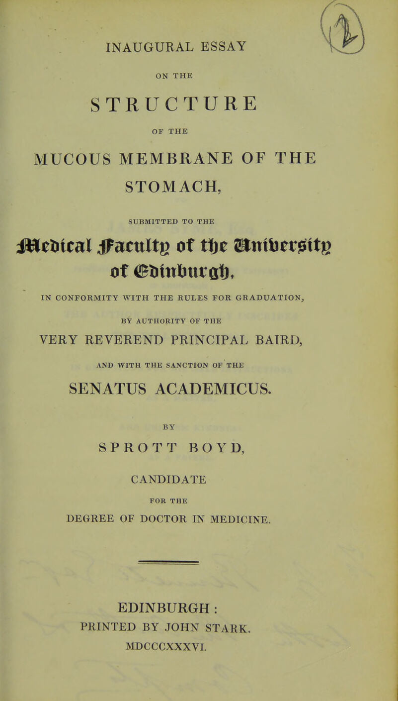 INAUGURAL ESSAY ON THE STRUCTURE OF THE MUCOUS MEMBRANE OF THE STOMACH, SUBMITTED TO THE iWeiitcal JFacuItB of tf)t Wlmhtv0xt^ of (BUnhnvQfy, IN CONFORMITY WITH THE RULES FOR GRADUATION^ BY AUTHORITY OF THE VERY REVEREND PRINCIPAL BAIRD, AND WITH THE SANCTION OF THE SENATUS ACADEMICUS. BY SPROTT BOYD, CANDIDATE FOR THE DEGREE OF DOCTOR IN MEDICINE. EDINBURGH: PRINTED BY JOHN STARK. MDCCCXXXVI.
