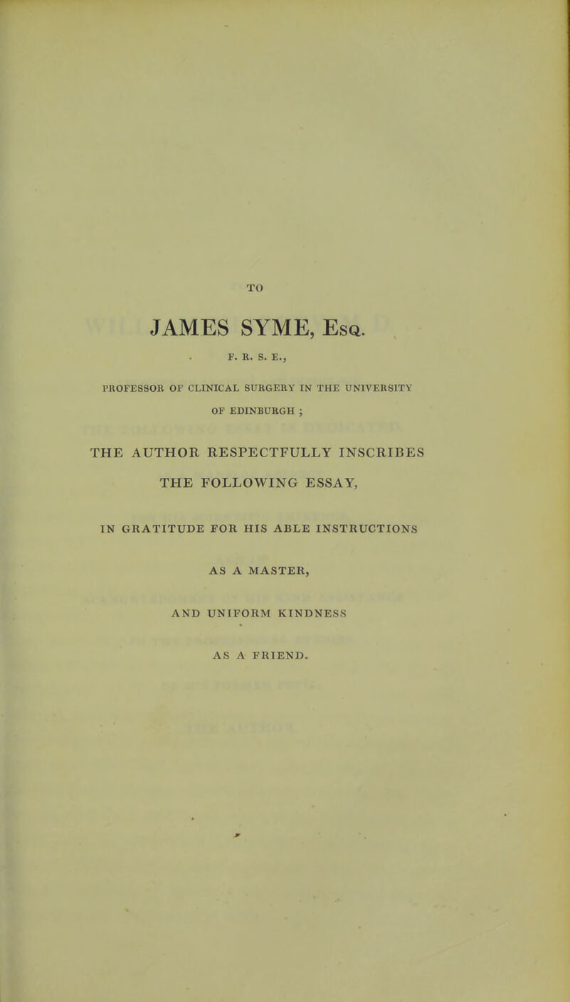 TO JAMES SYME, Esq. r. R. S. E., PROFESSOR OF CLINICAL SURGERY IN THE UNIVERSITY OF EDINBURGH ; THE AUTHOR RESPECTFULLY INSCRIBES THE FOLLOWING ESSAY, IN GRATITUDE FOR HIS ABLE INSTRUCTIONS AS A MASTER, AND UNIFORM KINDNESS AS A FRIEND.