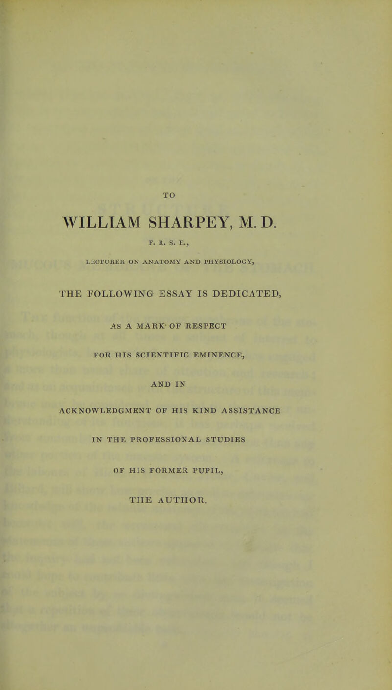 TO WILLIAM SHARPEY, M. D. F. R. S. E., LECTURER ON ANATOMY AND PHYSIOLOGY, THE FOLLOWING ESSAY IS DEDICATED, AS A MARK-OF RESPECT FOR HIS SCIENTIFIC EMINENCE, AND IN ACKNOWLEDGMENT OF HIS KIND ASSISTANCE IN THE PROFESSIONAL STUDIES OF HIS FORMER PUPIL, THE AUTHOR.
