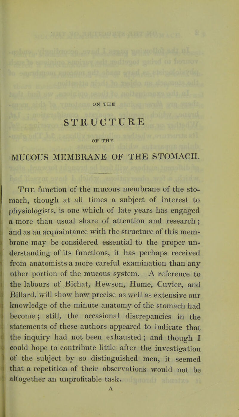 ON THE STRUCTURE OF THE MUCOUS MEMBRANE OF THE STOMACH. The function of the mucous membrane of the sto- mach, though at ali times a subject of interest to physiologists, is one Avhich of late years has engaged a more than usual share of attention and research; and as an acquaintance with the structure of this mem- brane may be considered essential to the proper un- derstanding of its functions, it has perhaps received from anatomists a more careful examination than any other portion of the mucous system. A reference to the labours of Bichat, Hewson, Home, Cuvier, and Billard, will show how precise as well as extensive our knowledge of the minute anatomy of the stomach had become; still, the occasional discrepancies in the statements of these authors appeared to indicate that the inquiry had not been exhausted; and though I could hope to contribute little after the investigation of the subject by so distinguished men, it seemed that a repetition of their observations would not be altogether an unprofitable task. A