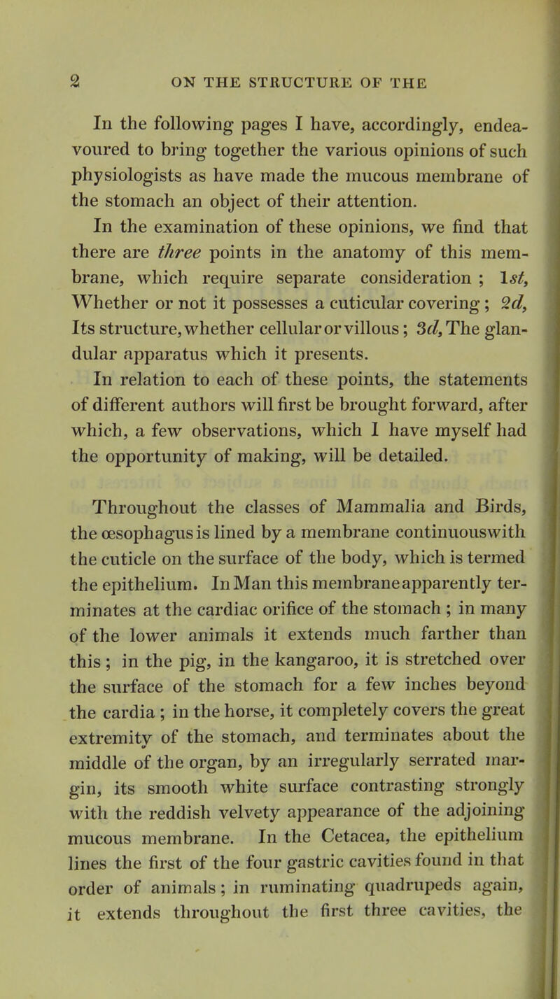 In the following pages I have, accordingly, endea- voured to bring together the various opinions of such physiologists as have made the mucous membrane of the stomach an object of their attention. In the examination of these opinions, we find that there are three points in the anatomy of this mem- brane, which require separate consideration ; 1*^, Whether or not it possesses a cuticular covering; Its structure, whether cellular or villous; 3f/,The glan- dular apparatus which it presents. In relation to each of these points, the statements of different authors will first be brought forward, after which, a few observations, which 1 have myself had the opportunity of making, will be detailed. Throughout the classes of Mammalia and Birds, the oesophagus is lined by a membrane continuouswith the cuticle on the surface of the body, which is termed the epithelium. In Man this membrane apparently ter- minates at the cardiac orifice of the stomach ; in many of the lower animals it extends much farther than this ; in the pig, in the kangaroo, it is stretched over the surface of the stomach for a few inches beyond the cardia ; in the horse, it completely covers the great extremitv of the stomach, and terminates about the middle of the organ, by an irregularly serrated mar- gin, its smooth white surface contrasting strongly with the reddish velvety appearance of the adjoining mucous membrane. In the Cetacea, the epithelium lines the first of the four gastric cavities found in that order of animals; in ruminating quadrupeds again, it extends throughout the first three cavities, the