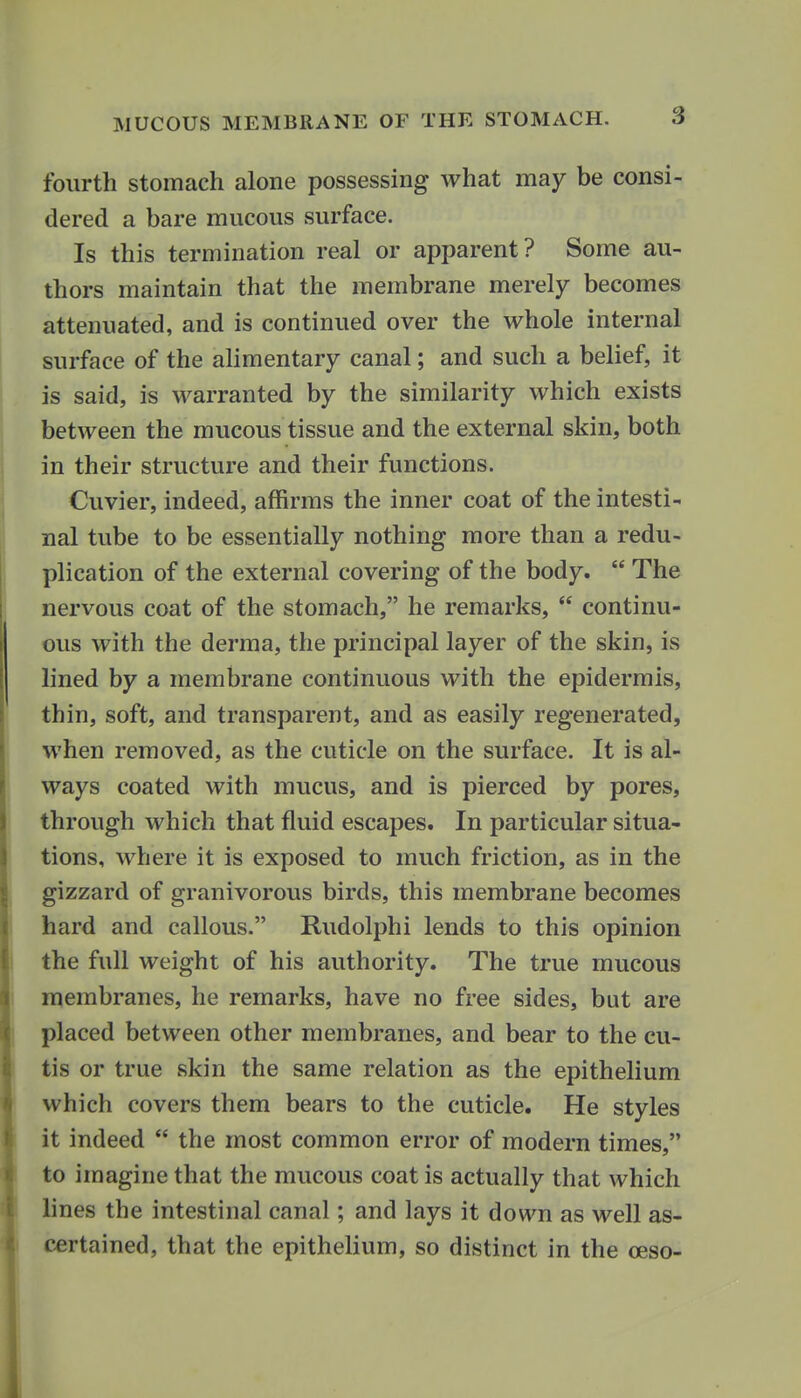 fourth stomach alone possessing what may be consi- dered a bare mucous surface. Is this termination real or apparent? Some au- thors maintain that the membrane merely becomes attenuated, and is continued over the whole internal surface of the alimentary canal; and such a belief, it is said, is warranted by the similarity which exists between the mucous tissue and the external skin, both in their structure and their functions. Cuvier, indeed, affirms the inner coat of the intesti- nal tube to be essentially nothing more than a redu- plication of the external covering of the body.  The nervous coat of the stomach, he remarks,  continu- ous with the derma, the principal layer of the skin, is lined by a membrane continuous with the epidermis, thin, soft, and transparent, and as easily regenerated, when removed, as the cuticle on the surface. It is al- ways coated with mucus, and is pierced by pores, through which that fluid escapes. In particular situa- tions, where it is exposed to much friction, as in the gizzard of granivorous birds, this membrane becomes hard and callous. Rudolphi lends to this opinion the full weight of his authority. The true mucous membranes, he remarks, have no free sides, but are placed between other membranes, and bear to the cu- tis or true skin the same relation as the epithelium which covers them bears to the cuticle. He styles it indeed  the most common error of modern times, to imagine that the mucous coat is actually that which lines the intestinal canal; and lays it down as well as- certained, that the epithelium, so distinct in the oeso-