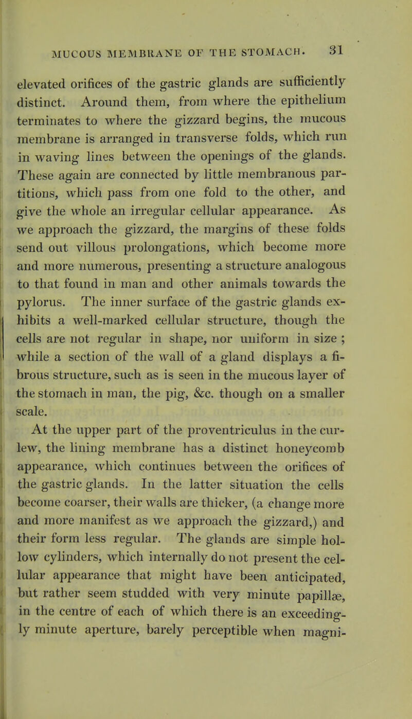 elevated orifices of the gastric glands are sufficiently distinct. Around them, from where the epithelium terminates to where the gizzard begins, the mucous membrane is arranged in transverse folds, which run in waving lines between the openings of the glands. These again are connected by little membranous par- titions, which pass from one fold to the other, and give the whole an irregular cellular appearance. As we approach the gizzard, the margins of these folds send out villous prolongations, which become more and more numerous, presenting a structure analogous to that found in man and other animals towards the pylorus. The inner surface of the gastric glands ex- hibits a well-marked cellular structure, though the cells are not regular in shape, nor uniform in size ; while a section of the wall of a gland displays a fi- I brous structure, such as is seen in the mucous layer of the stomach in man, the pig, &c. though on a smaller scale. At the upper part of the proventriculus in the cur- lew, the lining membrane has a distinct honeycomb appearance, which continues between the orifices of the gastric glands. In the latter situation the cells become coarser, their walls are thicker, (a change more and more manifest as we approach the gizzard,) and their form less regular. The glands are simple hol- low cylinders, which internally do not present the cel- lular appearance that might have been anticipated, ■ but rather seem studded with very minute papillae, in the centre of each of which there is an exceeding- ly minute aperture, barely perceptible when magni-