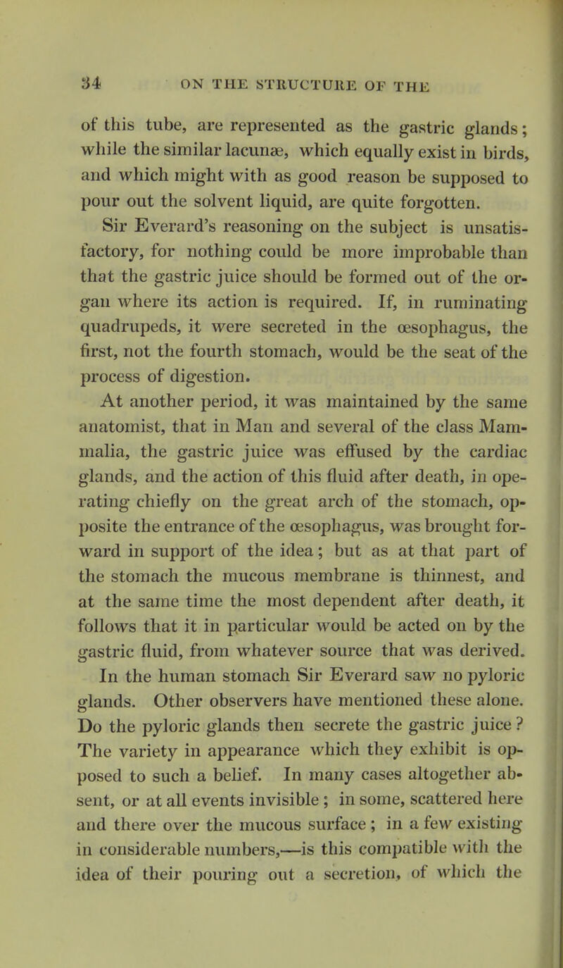 of this tube, are represented as the gastric glands; while the similar lacunae, which equally exist in birds, and which might with as good reason be supposed to pour out the solvent liquid, are quite forgotten. Sir Everard's reasoning on the subject is unsatis- factory, for nothing could be more improbable than that the gastric juice should be formed out of the or- gan where its action is required. If, in ruminating quadrupeds, it were secreted in the oesophagus, the first, not the fourth stomach, would be the seat of the process of digestion. At another period, it was maintained by the same anatomist, that in Man and several of the class Mam- malia, the gastric juice was effused by the cardiac glands, and the action of this fluid after death, in ope- rating chiefly on the great arch of the stomach, op- posite the entrance of the oesophagus, was brought for- ward in support of the idea; but as at that part of the stomach the mucous membrane is thinnest, and at the same time the most dependent after death, it follows that it in particular would be acted on by the gastric fluid, from whatever source that was derived. In the human stomach Sir Everard saw no pyloric glands. Other observers have mentioned these alone. Do the pyloric glands then secrete the gastric juice ? The variety in appearance which they exhibit is op- posed to such a belief. In many cases altogether ab- sent, or at all events invisible ; in some, scattered here and there over the mucous surface ; in a few existing in considerable numbers,—is this compatible with the idea of their pouring out a secretion, of which the