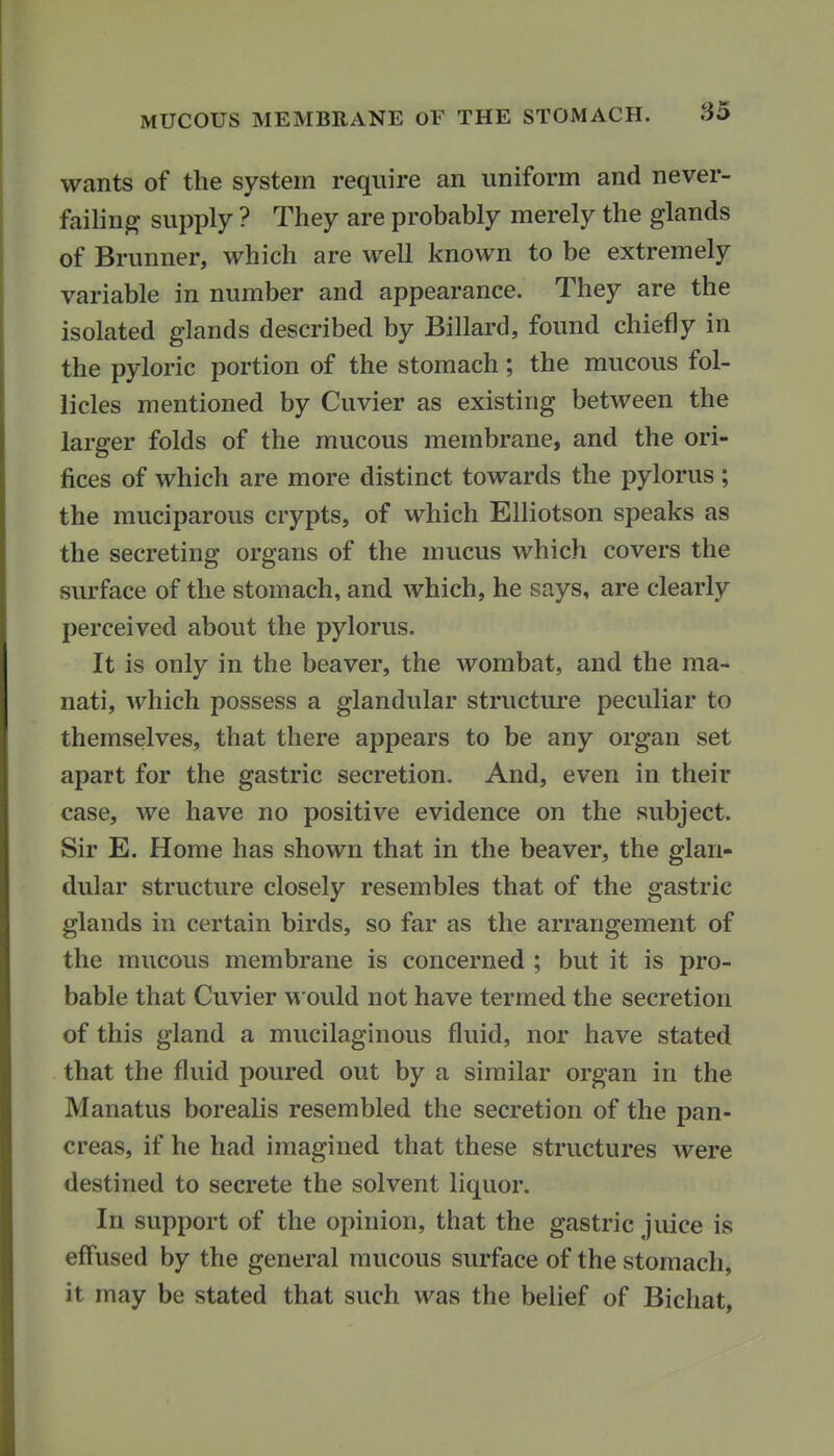 wants of the system require an uniform and never- failing- supply ? They are probably merely the glands of Brunner, which are well known to be extremely variable in number and appearance. They are the isolated glands described by Billard, found chiefly in the pyloric portion of the stomach; the mucous fol- licles mentioned by Cuvier as existing between the larger folds of the mucous membrane, and the ori- fices of which are more distinct towards the pylorus; the muciparous crypts, of which Elliotson speaks as the secreting organs of the mucus which covers the surface of the stomach, and which, he says, are clearly perceived about the pylorus. It is only in the beaver, the wombat, and the ma- nati, which possess a glandular structure peculiar to themselves, that there appears to be any organ set apart for the gastric secretion. And, even in their case, we have no positive evidence on the subject. Sir E. Home has shown that in the beaver, the glan- dular structure closely resembles that of the gastric glands in certain birds, so far as the arrangement of the mucous membrane is concerned ; but it is pro- bable that Cuvier would not have termed the secretion of this gland a mucilaginous fluid, nor have stated that the fluid poured out by a similar organ in the Manatus borealis resembled the secretion of the pan- creas, if he had imagined that these structures were destined to secrete the solvent liquor. In support of the opinion, that the gastric juice is eflused by the general mucous surface of the stomach, it may be stated that such was the belief of Bichat,