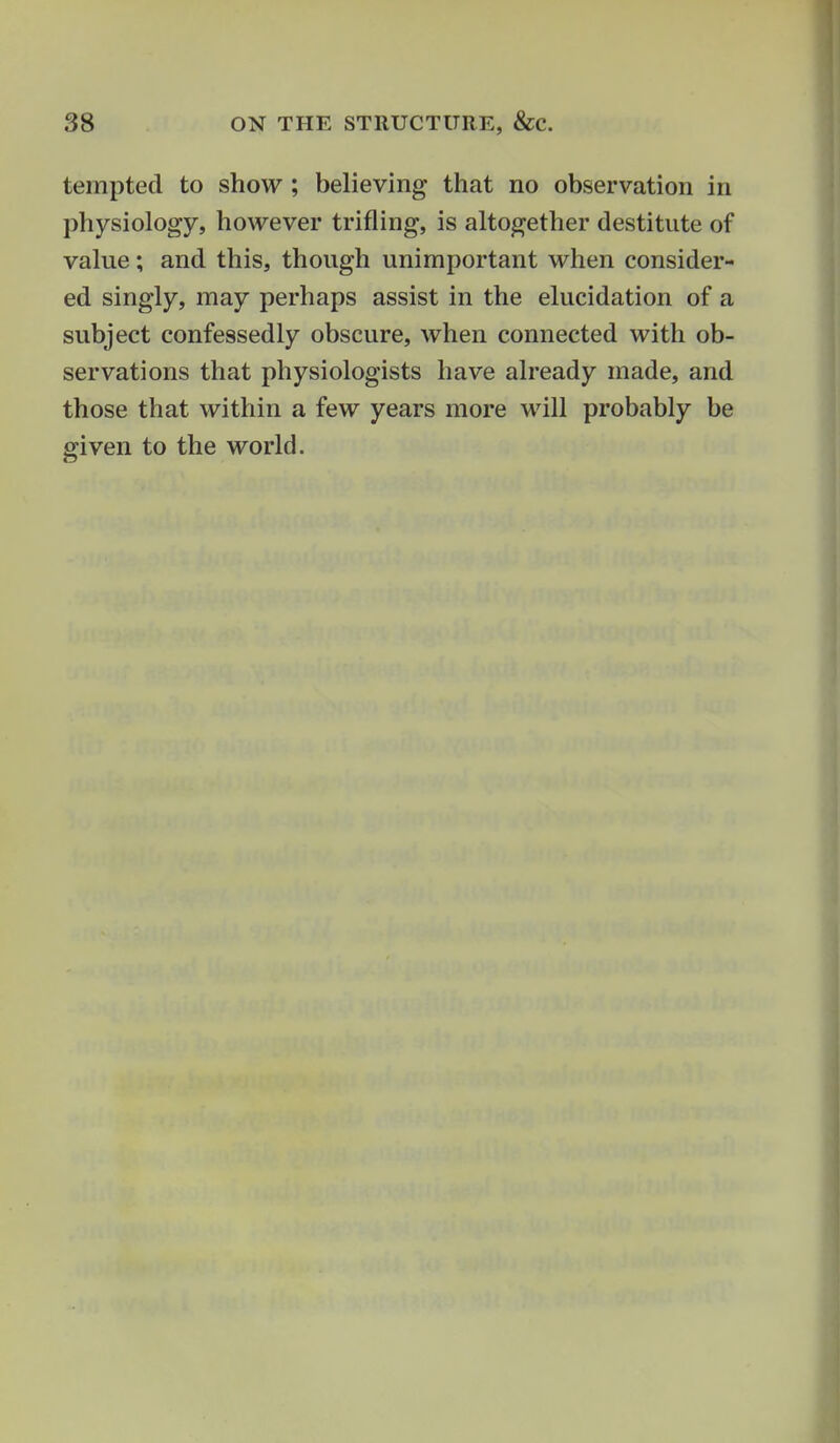 tempted to show; believing that no observation in physiology, however trifling, is altogether destitute of value; and this, though unimportant when consider- ed singly, may perhaps assist in the elucidation of a subject confessedly obscure, when connected with ob- servations that physiologists have already made, and those that within a few years more will probably be given to the world. 1