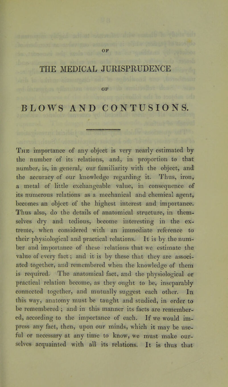 OF THE MEDICAL JURISPRUDENCE OF BLOWS AND CONTUSIONS. The importance of any object is very nearly estimated by the number of its relations, and, in proportion to that number, is, in general, our familiarity with the object, and the accuracy of our knowledge regarding it. Thus, iron, a metal of little exchangeable value, in consequence of its numerous relations as a mechanical and chemical agent, becomes an object of the highest interest and importance. Thus also, do the details of anatomical structure, in them- selves dry and tedious, become interesting in the ex- treme, when considered with an immediate reference to their physiological and practical relations. It is by the num- ber and importance of these relations that we estimate the value of every fact; and it is by these that they are associ- ated together, and remembered when the knowledge of them is required. The anatomical fact, and the physiological or practical relation become, as they ought to be, inseparably connected together, and mutually suggest each other. In this way, anatomy must be taught and studied, in order to be remembered ; and in this manner its facts are remember- ed, according to the importance of each. If we would im- press any fact, then, upon our minds, which it may be use- ful or necessary at any time to know, we must make our- selves acquainted with all its relations. It is thus that