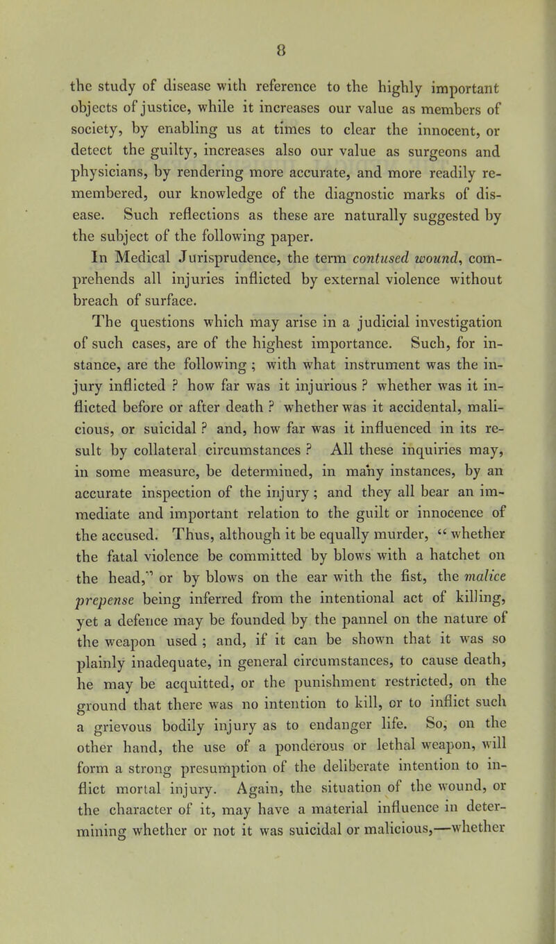 the study of disease with reference to the highly important objects of justice, while it increases our value as members of society, by enabling us at times to clear the innocent, or detect the guilty, increases also our value as surgeons and physicians, by rendering more accurate, and more readily re- membered, our knowledge of the diagnostic marks of dis- ease. Such reflections as these are naturally suggested by the subject of the following paper. In Medical Jurisprudence, the tenn contused wounds com- prehends all injuries inflicted by external violence without breach of surface. The questions which may arise in a judicial investigation of such cases, are of the highest importance. Such, for in- stance, are the following ; with what instrument was the in- jury inflicted ? how far was it injurious ? whether was it in- flicted before or after death whether was it accidental, mali- cious, or suicidal ? and, how far was it influenced in its re- sult by collateral circumstances ? All these inquiries may, in some measure, be determined, in many instances, by an accurate inspection of the injury; and they all bear an im- mediate and important relation to the guilt or innocence of the accused. Thus, although it be equally murder,  whether the fatal violence be committed by blows with a hatchet on the head,'** or by blows on the ear with the fist, the malice prepense being inferred from the intentional act of killing, yet a defence may be founded by the pannel on the nature of the weapon used ; and, if it can be shown that it was so plainly inadequate, in general circumstances, to cause death, he may be acquitted, or the punishment restricted, on the ground that there was no intention to kill, or to inflict such a grievous bodily injury as to endanger life. So, on the other hand, the use of a ponderous or lethal weapon, will form a strong presumption of the deliberate intention to in- flict mortal injury. Again, the situation of the wound, or the character of it, may have a material influence in deter- mining whether or not it was suicidal or malicious,—whether