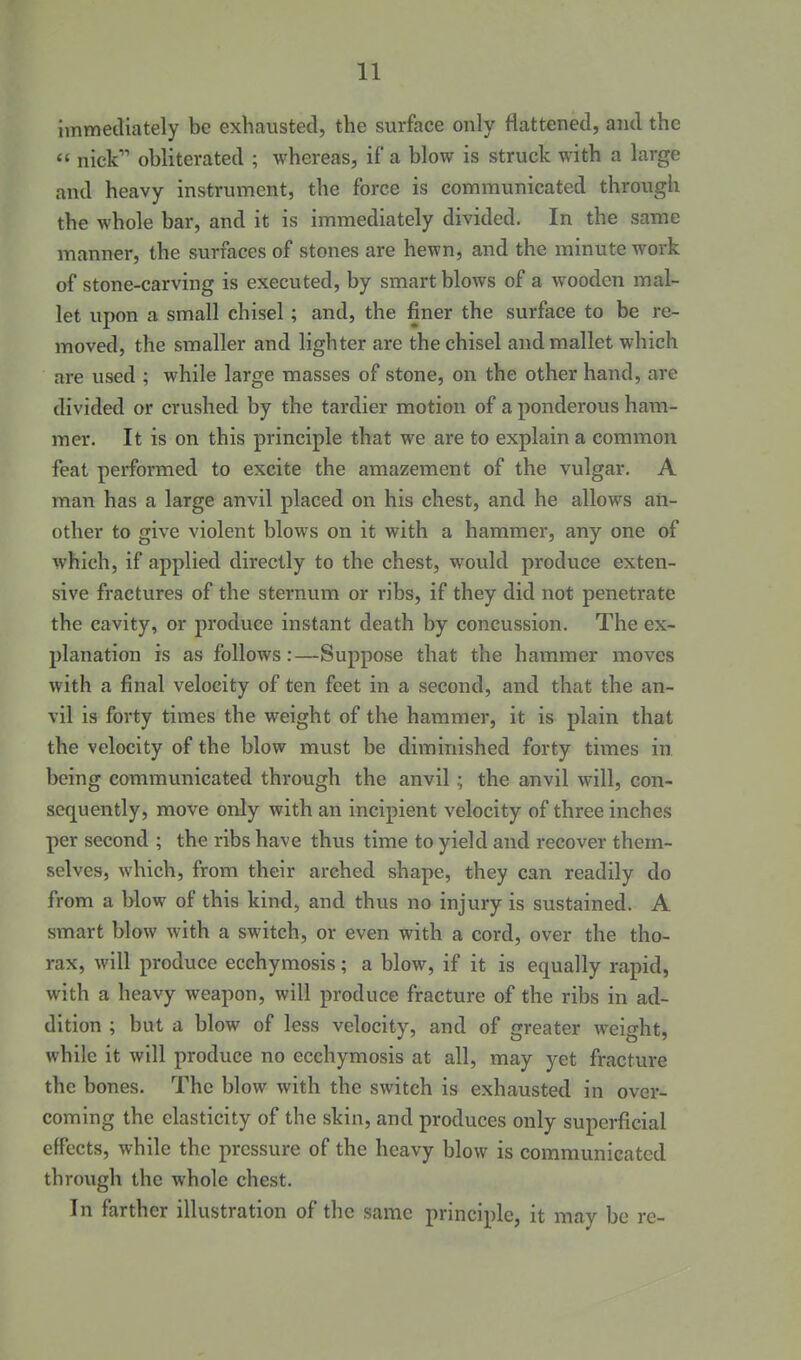 immediately be exhausted, the surface only flattened, and the  nick obliterated ; whereas, if a blow is struck with a large and heavy instrument, the force is communicated through the whole bar, and it is immediately divided. In the same manner, the surfaces of stones are hewn, and the minute work of stone-carving is executed, by smart blows of a wooden mal- let upon a small chisel; and, the finer the surface to be re- moved, the smaller and lighter are the chisel and mallet which are used ; while large masses of stone, on the other hand, are divided or crushed by the tardier motion of a ponderous ham- mer. It is on this principle that we are to explain a common feat performed to excite the amazement of the vulgar. A man has a large anvil placed on his chest, and he allows an- other to give violent blows on it with a hammer, any one of which, if applied directly to the chest, would produce exten- sive fractures of the sternum or ribs, if they did not penetrate the cavity, or produce instant death by concussion. The ex- planation is as follows:—Suppose that the hammer moves with a final velocity of ten feet in a second, and that the an- vil is forty times the weight of the hammer, it is plain that the velocity of the blow must be diminished forty times in being communicated through the anvil; the anvil will, con- sequently, move only with an incipient velocity of three inches per second ; the ribs have thus time to yield and recover them- selves, which, from their arched shape, they can readily do from a blow of this kind, and thus no injury is sustained. A smart blow with a switch, or even with a cord, over the tho- rax, will produce ecchymosis; a blow, if it is equally rapid, with a heavy weapon, will produce fracture of the ribs in ad- dition ; but a blow of less velocity, and of greater weight, while it will produce no ecchymosis at all, may yet fracture the bones. The blow with the switch is exhausted in over- coming the elasticity of the skin, and produces only superficial effects, while the pressure of the heavy blow is communicated through the whole chest. In farther illustration of the same principle, it may be re-