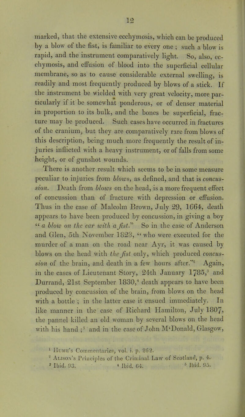 marked, that the extensive ecchymosis, which can he produced by a blow of the fist, is famiHar to every one ; such a blow is rapid, and the instrument comparatively light. So, also, ec- chymosis, and effusion of blood into the superficial cellular membrane, so as to cause considerable external swelling, is readily and most frequently produced by blows of a stick. If the instrument be wielded with very great velocity, more par- ticularly if it be somewhat ponderous, or of denser material in proportion to its bulk, and the bones be superficial, frac- ture may be produced. Such cases have occurred in fractures of the cranium^ but they are comparatively rare from blows of this description, being much more frequently the result of in- juries inflicted with a heavy instrument, or of falls from some height, or of gunshot wounds. There is another result which seems to be in some measure peculiar to injuries from blows, as defined, and that is concus- sion. Death from blows on the head, is a more frequent effect of concussion than of fracture with depression or effusion. Thus in the case of Malcolm Brown, July 29, 1664, death appears to have been produced by concussion, in giving a boy  a blow on the ear with a Jist.^'' So in the case of Anderson and Glen, 5th November 1823, who were executed for the murder of a man on the road near Ayr, it was caused by blows on the head with the Jist only, which produced concus- sion of the brain, and death in a few hours after.^ Again, in the cases of Lieutenant Story, 24th January 1785,^ and Durrand, 21st September 1830,'* death appears to have been produced by concussion of the brain, from blows on the head with a bottle ; in the latter case it ensued immediately. In like manner in the case of Richard Hamilton, July 1807) the pannel killed an old woman by several blows on the head with his hand ;^ and in the case of John M'Donald, Glasgow, * HuMu's Commentarief:, vol. i. p. 262. Alison's Pi iiiciples of the Criminal Liuv of Scotland, p. 4. 3 Ibid. 93. « Ibid. G4. * ibi^l- 95.