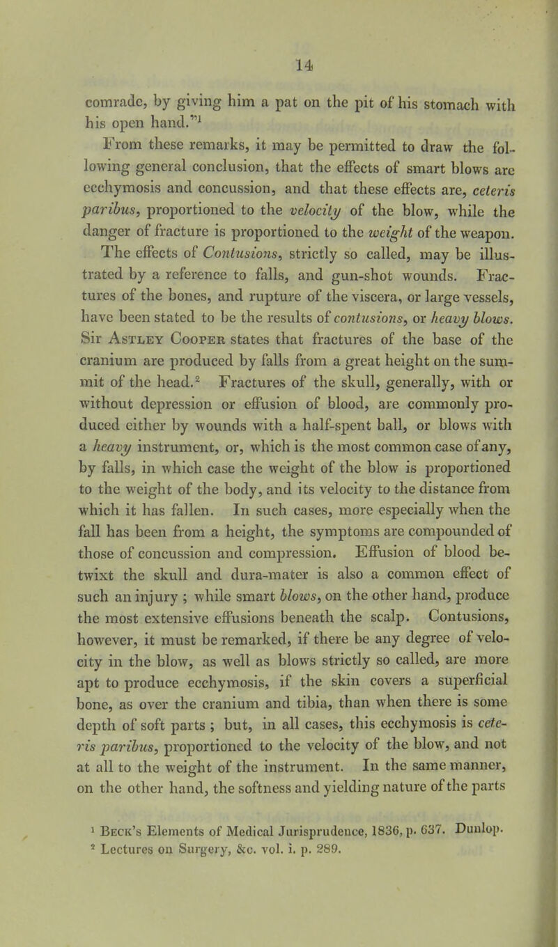 14i comrade, by giving him a pat on the pit of his stomach with his open hand.' From these remarks, it may be permitted to draw the fol- lowing general conclusion, that the effects of smart blows are ccchymosis and concussion, and that these effects are, ceteris paribus, proportioned to the velocity of the blow, while the danger of fracture is proportioned to the weight of the weapon. The effects of Contusions, strictly so called, may be illus- trated by a reference to falls, and gun-shot wounds. Frac- tures of the bones, and rupture of the viscera, or large vessels, have been stated to be the results o£ contusions, or heavi/ blows. Sir AsTLEY Cooper states that fractures of the base of the cranium are produced by falls from a great height on the sum- mit of the head.^ Fractures of the skull, generally, with or without depression or effusion of blood, are commonly pro- duced either by wounds with a half-spent ball, or blows with a heavy instrument, or, which is the most common case of any, by falls, in which case the weight of the blow is proportioned to the weight of the body, and its velocity to the distance from which it has fallen. In such cases, more especially when the fall has been from a height, the symptoms are compounded of those of concussion and compression. Effusion of blood be- twixt the skull and dura-mater is also a common effect of such an injury ; while smart blows, on the other hand, produce the most extensive effusions beneath the scalp. Contusions, however, it must be remarked, if there be any degree of velo- city in the blow, as well as blows strictly so called, are more apt to produce ecchymosis, if the skin covers a superficial bone, as over the cranium and tibia, than when there is some depth of soft parts ; but, in all cases, this ecchymosis is cete- ris paribus, proportioned to the velocity of the blow, and not at all to the weight of the instrument. In the same manner, on the other hand, the softness and yielding nature of the parts 1 Beck's Elements of Medical Jurisprudence, 1836, p. C37. Duulop. * Lectures on Surgery, &c. vol. i. p. 289.