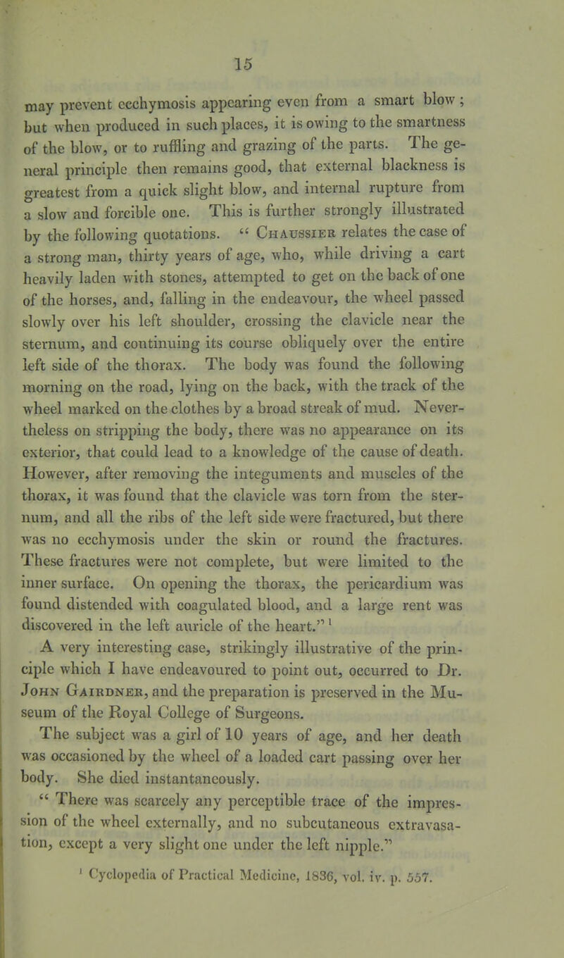 may prevent ecchymosis appearing even from a smart blow ; but when produced in such places, it is owing to the smartness of the blow, or to ruffling and grazing of the parts. The ge- neral principle then remams good, that external blackness is greatest from a quick slight blow, and internal rupture from a slow and forcible one. This is further strongly illustrated by the following quotations.  Chaussier relates the case of a strong man, thirty years of age, who, while driving a cart heavily laden with stones, attempted to get on the back of one of the horses, and, falling in the endeavour, the wheel passed slowly over his left shoulder, crossing the clavicle near the sternum, and continuing its course obliquely over the entire left side of the thorax. The body was found the following morning on the road, lying on the back, with the track of the wheel marked on the clothes by a broad streak of mud. Never- theless on stripping the body, there was no appearance on its exterior, that could lead to a knowledge of the cause of death. However, after removing the integuments and muscles of the thorax, it was fouiid that the clavicle was torn from the ster- num, and all the ribs of the left side were fractured, but there was no ecchymosis under the skin or round the fractures. These fractures were not complete, but were limited to the inner surface. On opening the thorax, the pericardium was found distended with coagulated blood, and a large rent was discovered in the left auricle of the heart.' ^ A very interesting case, strikingly illustrative of the prin- ciple which I have endeavoured to point out, occurred to Dr. John Gairdner, and the preparation is preserved in the Mu- seum of the Royal College of Surgeons. The subject was a girl of 10 years of age, and her death was occasioned by the wheel of a loaded cart passing over her body. She died instantaneously.  There was scarcely any perceptible trace of the impres- sion of the wheel externally, and no subcutaneous extravasa- tion, except a very slight one under the left nipple. ' Cyclopedia of Practical Medicine, 1836, vol. iv. p. 557.