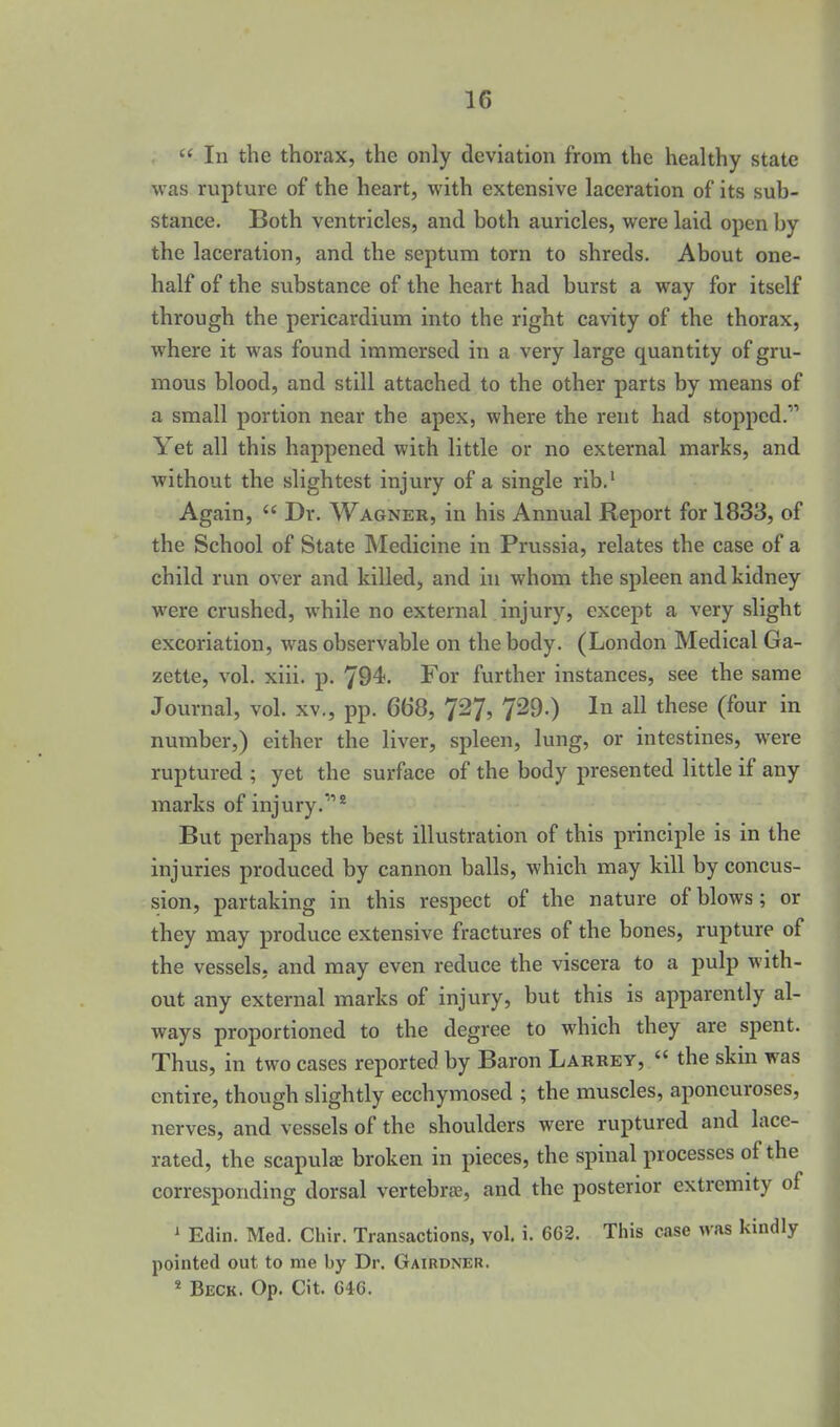  In the thorax, the only deviation from the healthy state was rupture of the heart, with extensive laceration of its sub- stance. Both ventricles, and both auricles, were laid open by the laceration, and the septum torn to shreds. About one- half of the substance of the heart had burst a way for itself through the pericardium into the right cavity of the thorax, where it was found immersed in a very large quantity of gru- mous blood, and still attached to the other parts by means of a small portion near the apex, where the rent had stopped. Yet all this happened with little or no external marks, and without the slightest injury of a single rib.' Again,  Dr. Wagner, in his Annual Report for 1833, of the School of State INIedicine in Prussia, relates the case of a child run over and killed, and in whom the spleen and kidney were crushed, while no external injury, except a very slight excoriation, was observable on the body. (London Medical Ga- zette, vol. xiii. p. 794. For further instances, see the same Journal, vol. xv., pp. 668, 7^7? 729.) In all these (four in number,) either the liver, spleen, lung, or intestines, were ruptured ; yet the surface of the body presented little if any marks of injury.* But perhaps the best illustration of this principle is in the injuries produced by cannon balls, which may kill by concus- sion, partaking in this respect of the nature of blows; or they may produce extensive fractures of the bones, rupture of the vessels, and may even reduce the viscera to a pulp with- out any external marks of injury, but this is apparently al- ways proportioned to the degree to which they are spent. Thus, in two cases reported by Baron Labrey,  the skin was entire, though slightly ecchymosed ; the muscles, aponeuroses, nerves, and vessels of the shoulders were ruptured and lace- rated, the scapulje broken in pieces, the spinal processes of the corresponding dorsal vertebrae, and the posterior extremity of ' Edin. Med. Chir. Transactions, vol. i. 662. This case Mas kindly pointed out to me by Dr. Gairdner. * Beck. Op, Cit. 64G.