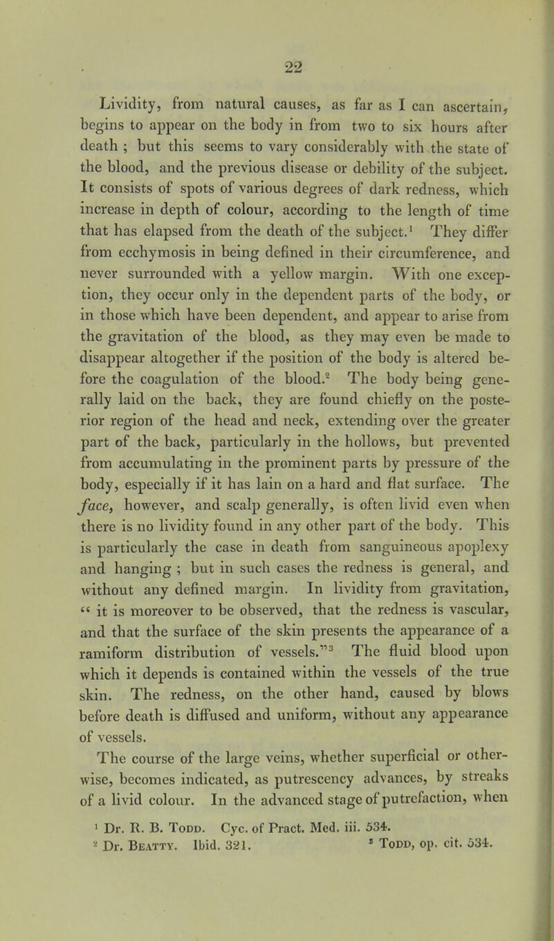 Lividity, from natural causes, as far as I can ascertain, begins to appear on the body in from two to six hours after death ; but this seems to vary considerably with the state of the blood, and the previous disease or debihty of the subject. It consists of spots of various degrees of dark redness, which increase in depth of colour, according to the length of time that has elapsed from the death of the subject.' They differ from ecchymosis in being defined in their circumference, and never surrounded with a yellow margin. With one excep- tion, they occur only in the dependent parts of the body, or in those which have been dependent, and appear to arise from the gravitation of the blood, as they may even be made to disappear altogether if the position of the body is altered be- fore the coagulation of the blood.^ The body being gene- rally laid on the back, they are found chiefly on the poste- rior region of the head and neck, extending over the greater part of the back, particularly in the hollows, but prevented from accumulating in the prominent parts by pressure of the body, especially if it has lain on a hard and flat surface. The facBi however, and scalp generally, is often livid even when there is no lividity found in any other part of the body. This is particularly the case in death from sanguineous apoplexy and hanging ; but in such cases the redness is general, and without any defined margin. In lividity from gravitation,  it is moreover to be observed, that the redness is vascular, and that the surface of the skin presents the appearance of a ramiform distribution of vessels.^ The fluid blood upon which it depends is contained within the vessels of the true skin. The redness, on the other hand, caused by blows before death is difi'used and uniform, without any appearance of vessels. The course of the large veins, whether superficial or other- wise, becomes indicated, as putrescency advances, by streaks of a livid colour. In the advanced stage of putrefaction, when 1 Dr. R. B. Todd. Cyc. of Pract. Med. iii. 534. Dr. Beattv. Ibid. 321. * Todd, op. cit. 534.