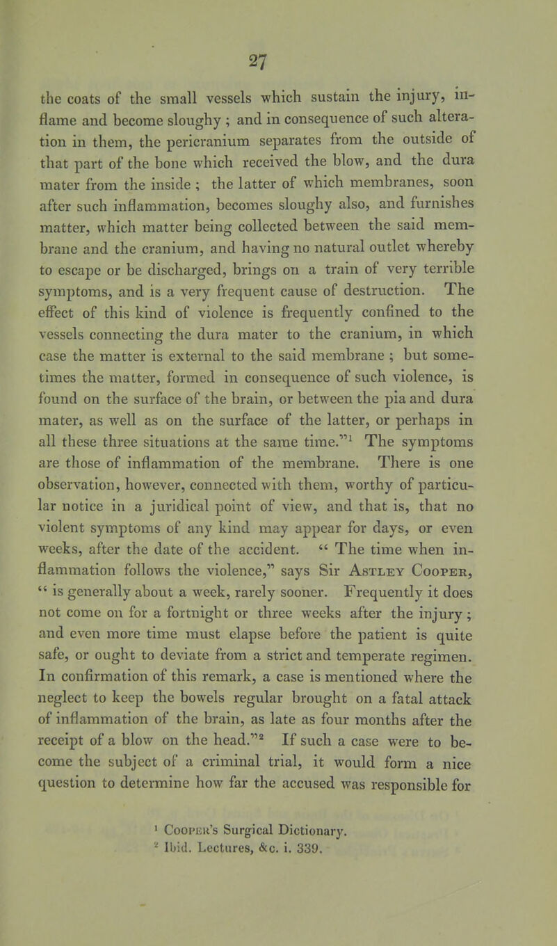 the coats of the small vessels which sustain the injury, in- flame and become sloughy ; and in consequence of such altera- tion in them, the pericranium separates from the outside of that part of the bone which received the blow, and the dura mater from the inside ; the latter of which membranes, soon after such inflammation, becomes sloughy also, and furnishes matter, which matter being collected between the said mem- brane and the cranium, and having no natural outlet whereby to escape or be discharged, brings on a train of very terrible symptoms, and is a very frequent cause of destruction. The effect of this kind of violence is frequently confined to the vessels connecting the dura mater to the cranium, in which case the matter is external to the said membrane ; but some- times the matter, formed in consequence of such violence, is found on the surface of the brain, or between the pia and dura mater, as well as on the surface of the latter, or perhaps in all these three situations at the same time.^ The symptoms are those of inflammation of the membrane. There is one observation, however, connected with them, worthy of particu- lar notice in a juridical point of view, and that is, that no violent symptoms of any kind may appear for days, or even weeks, after the date of the accident.  The time when in- flammation follows the violence, says Sir Astley Cooper,  is generally about a week, rarely sooner. Frequently it does not come on for a fortnight or three weeks after the injury; and even more time must elapse before the patient is quite safe, or ought to deviate from a strict and temperate regimen. In confirmation of this remark, a case is mentioned where the neglect to keep the bowels regular brought on a fatal attack of inflammation of the brain, as late as four months after the receipt of a blow on the head.^ If such a case were to be- come the subject of a criminal trial, it would form a nice question to determine how far the accused was responsible for ' Coopiiu's Surgical Dictionary. Ibid. Lectures, &c. i. 339.