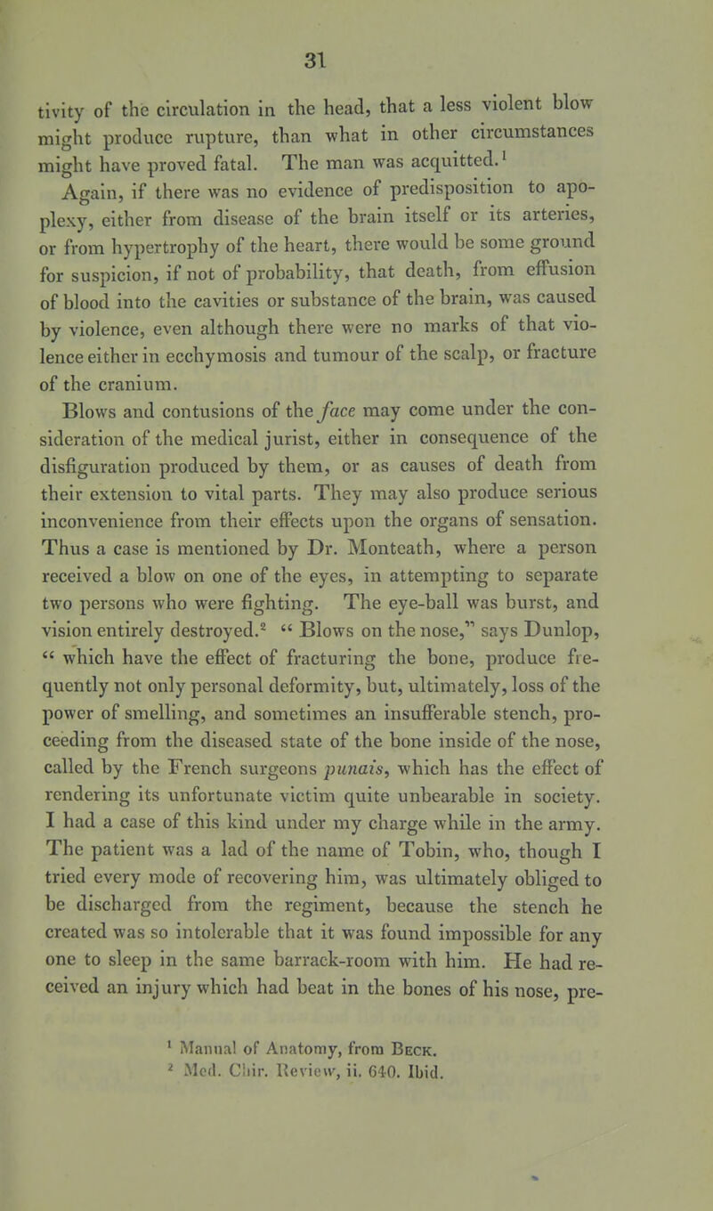 tivity of the circulation in the head, that a less violent blow might produce rupture, than what in other circumstances might have proved fatal. The man was acquitted.' Again, if there was no evidence of predisposition to apo- plexy, either from disease of the brain itself or its arteries, or from hypertrophy of the heart, there would be some ground for suspicion, if not of probability, that death, from effusion of blood into the cavities or substance of the brain, was caused by violence, even although there were no marks of that vio- lence either in ecchymosis and tumour of the scalp, or fracture of the cranium. Blows and contusions of the/ace may come under the con- sideration of the medical jurist, either in consequence of the disfiguration produced by them, or as causes of death from their extension to vital parts. They may also produce serious inconvenience from their effects upon the organs of sensation. Thus a case is mentioned by Dr. Montcath, where a person received a blow on one of the eyes, in attempting to separate two persons who were fighting. The eye-ball was burst, and vision entirely destroyed.'^  Blows on the nose,'* says Dunlop,  which have the effect of fracturing the bone, produce fre- quently not only personal deformity, but, ultimately, loss of the power of smelling, and sometimes an insufferable stench, pro- ceeding from the diseased state of the bone inside of the nose, called by the French surgeons punais, which has the effect of rendering its unfortunate victim quite unbearable in society. I had a case of this kind under my charge while in the army. The patient was a lad of the name of Tobin, who, though I tried every mode of recovering him, was ultimately obliged to be discharged from the regiment, because the stench he created was so intolerable that it was found impossible for any one to sleep in the same barrack-room with him. He had re- ceived an injury which had beat in the bones of his nose, pre- ' Manna! of Anatomy, from Beck. ^ Med. Ciiir. Uevicw, ii. 640. Ibid.