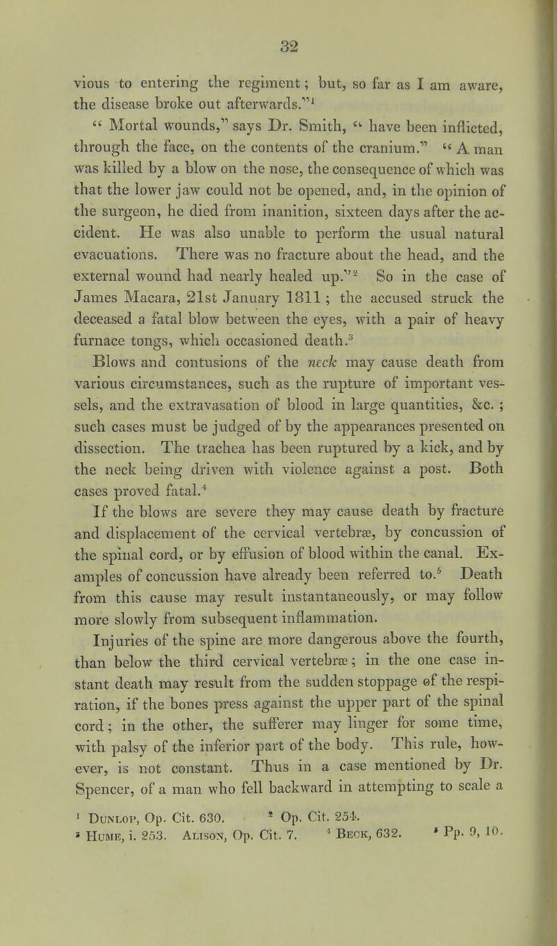 vious to entering the regiment; but, so far as I am aware, the disease broke out afterwards.'  Mortal wounds, says Dr. Smith,  have been inflicted, through the face, on the contents of the cranium.  A man was killed by a blow on the nose, the consequence of which was that the lower jaw could not be opened, and, in the opinion of the surgeon, he died from inanition, sixteen days after the ac- cident. He was also unable to perform the usual natural evacuations. There was no fracture about the head, and the external wound had nearly healed up.*^ So in the case of James Macara, 21st January 1811; the accused struck the deceased a fatal blow between the eyes, with a pair of heavy furnace tongs, which occasioned death Blows and contusions of the 7ieck may cause death from various circumstances, such as the rupture of important ves- sels, and the extravasation of blood in large quantities, &c. ; such cases must be judged of by the appearances presented on dissection. The trachea has been ruptured by a kick, and by the neck being driven with violence against a post. Both cases proved fatal.* If the blows are severe they may cause death by fracture and displacement of the cervical vertebrae, by concussion of the spinal cord, or by effusion of blood within the canal. Ex- amples of concussion have already been referred to.* Death from this cause may result instantaneously, or may follow more slowly from subsequent inflammation. Injuries of the spine are more dangerous above the fourth, than below the third cervical vertebrae; in the one case in- stant death may result from the sudden stoppage ©f the respi- ration, if the bones press against the upper part of the spinal cord; in the other, the sufferer may linger for some time, with palsy of the inferior part of the body. This rule, how- ever, is not constant. Thus in a case mentioned by Dr. Spencer, of a man who fell backward in attempting to scale a ' DuNLOP, Op. Cit. 630. ' Op. Cit. 254.. » Hume, i. 25.3. Alison, Op. Cit. 7. ' Beck, 632. * Pp. 0, 10.