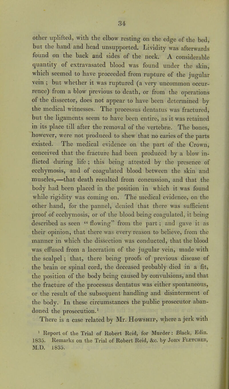 other uplifted, with the elbow resting on the edge of the bed, but the hand and head unsupported. Lividity was afterwards found on the back and sides of the neck. A considerable quantity of extravasated blood was found under the skin, which seemed to have proceeded from rupture of the jugular vein ; but whether it was ruptured (a very uncommon occur- rence) from a blow previous to death, or from the operations of the dissector, does not appear to have been determined by the medical witnesses. The processus dentatus was fractured, but the ligaments seem to have been entire, as it was retained in its place till after the removal of the vertebras. The bones, however, were not produced to shew that no caries of the parts existed. The medical evidence on the part of the Crown, conceived that the fracture had been produced by a blow in- flicted during life ; this being attested by the presence of ecchymosis, and of coagulated blood between the skin and muscles,—that death resulted from concussion, and that the body had been placed in the position in which it was found while rigidity was coming on. The medical evidence, on the other hand, for the pannel, denied that there was sufficient proof of ecchymosis, or of the blood being coagulated, it being described as seen  flowing from the part; and gave it as their opinion, that there was every reason to believe, from the manner in which the dissection was conducted, that the blood was effused from a laceration of the jugular vein, made with the scalpel; that, there being proofs of previous disease of the brain or spinal cord, the deceased probably died in a fit, the position of the body being caused by convulsions, and that the fracture of the processus dentatus was either spontaneous, or the result of the subsequent handling and disinterment of the body. In these circumstances the public prosecutor aban- doned the prosecution.' There is a case related by Mr. Howship, where a jerk with 1 Report of the Trial of Robert Raid, for Murder: Black, Edin. 1835. Remarks on the Trial of Robert Reid, &c. by John Fletcher, M.D. 1835.