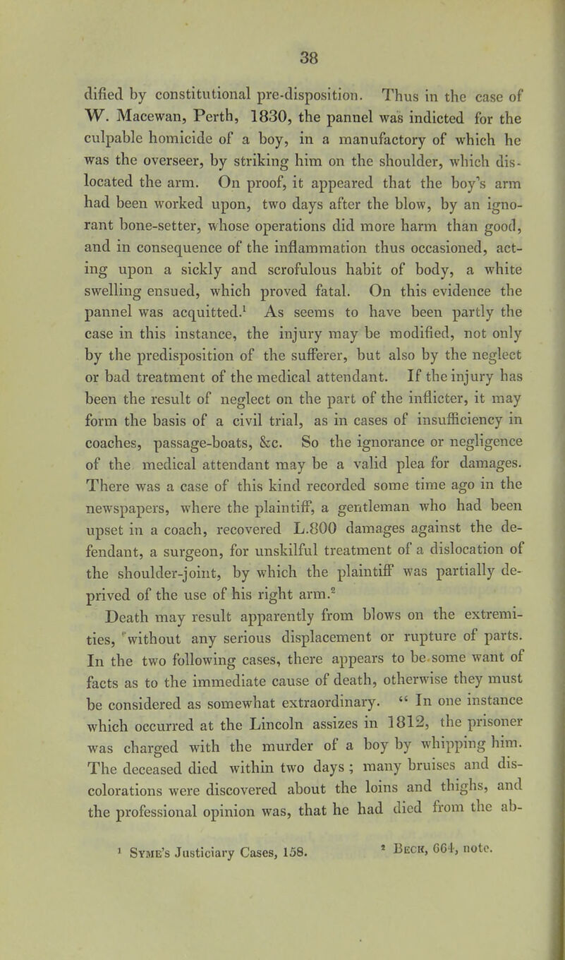 dified by constitutional pre-disposition. Thus in the case of W. Macewan, Perth, 1830, the pannel was indicted for the culpable homicide of a boy, in a manufactory of which he was the overseer, by striking him on the shoulder, which dis- located the arm. On proof, it appeared that the boy's arm had been worked upon, two days after the blow, by an igno- rant bone-setter, whose operations did more harm than good, and in consequence of the inflammation thus occasioned, act- ing upon a sickly and scrofulous habit of body, a white swelling ensued, which proved fatal. On this evidence the pannel was acquitted.^ As seems to have been partly the case in this instance, the injury may be modified, not only by the predisposition of the sufferer, but also by the neglect or bad treatment of the medical attendant. If the injury has been the result of neglect on the part of the inflicter, it may form the basis of a civil trial, as in cases of insufficiency in coaches, passage-boats, &c. So the ignorance or negligence of the medical attendant may be a valid plea for damages. There was a case of this kind recorded some time ago in the newspapers, where the plaintiff, a gentleman who had been upset in a coach, recovered L.800 damages against the de- fendant, a surgeon, for unskilful treatment of a dislocation of the shoulder-joint, by which the plaintiff was partially de- prived of the use of his right arm.^ Death may result apparently from blows on the extremi- ties, ''without any serious displacement or rupture of parts. In the two following cases, there appears to be, some want of facts as to the immediate cause of death, otherwise they must be considered as somewhat extraordinary.  In one instance which occurred at the Lincoln assizes in 1812, the prisoner was charged with the murder of a boy by whipping him. The deceased died within two days ; many bruises and dis- colorations were discovered about the loins and thighs, and the professional opinion was, that he had died from the ab- * Syme's Justiciary Cases, 158. » Beck, GC4, note.