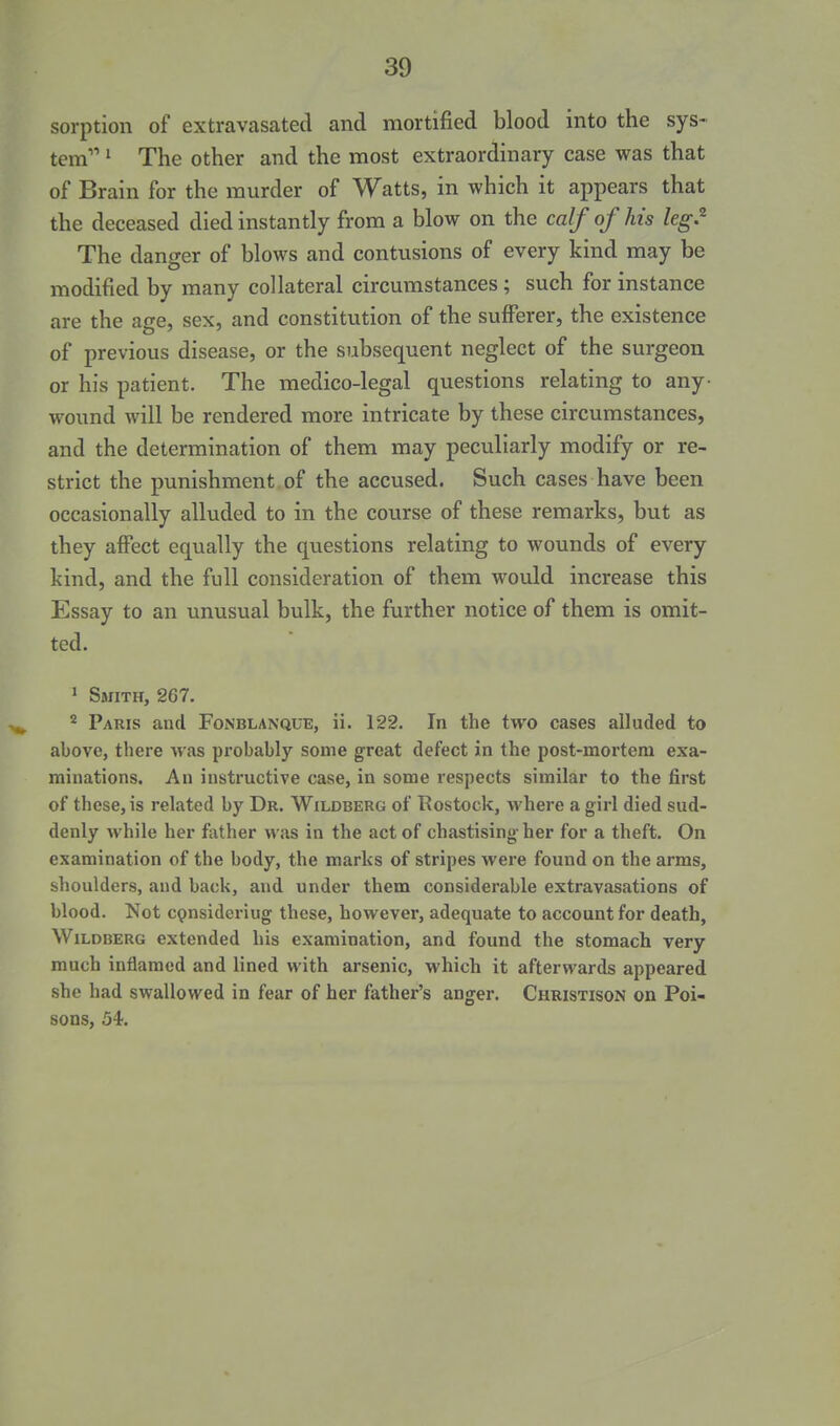 sorption of extravasated and mortified blood into the sys- tem ^ The other and the most extraordinary case was that of Brain for the murder of Watts, in which it appears that the deceased died instantly from a blow on the calf of his kg.^ The danger of blows and contusions of every kind may be modified by many collateral circumstances; such for instance are the age, sex, and constitution of the sufferer, the existence of previous disease, or the subsequent neglect of the surgeon or his patient. The medico-legal questions relating to any- wound will be rendered more intricate by these circumstances, and the determination of them may peculiarly modify or re- strict the punishment, of the accused. Such cases have been occasionally alluded to in the course of these remarks, but as they affect equally the questions relating to wounds of every kind, and the full consideration of them would increase this Essay to an unusual bulk, the further notice of them is omit- ted. » Smith, 267. 2 Paris and Fonblanque, ii. 122. In the two cases alluded to above, there was probably some great defect in the post-mortem exa- minations. An instructive case, in some respects similar to the first of these, is related by Dr. Wildberg of Rostock, where a girl died sud- denly while her father was in the act of chastising her for a theft. On examination of the body, the marks of stripes were found on the arms, shoulders, and back, and under them considerable extravasations of blood. Not C9nsideriug these, however, adequate to account for death, Wildberg extended his examination, and found the stomach very much inflamed and lined with arsenic, which it afterwards appeared she had swallowed in fear of her father's anger. Christison on Poi- sons, 54.