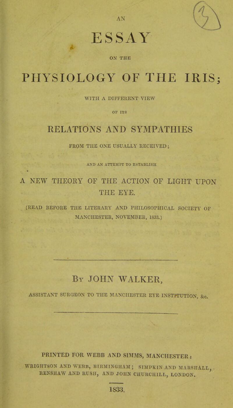 ESSAY ON THE PHYSIOLOGY OF THE IRIS; WITH A DIFFEllENT VIEW OF ITS RELATIONS AND SYMPATHIES FROM THE ONE USUALLY RECEIVED; AND AN ATTEMPT TO ESTABLISH A NEW THEOEY OF THE ACTION OF LIGHT UPON THE EYE. (READ BEFORE THE LITERARY AND PHILOSOPHICAL SOCIETY OF MANCHESTER, NOVEMBER, 1833.) By JOHN WALKER, ASSISTANT SURGEON TO THE MANCHESTER EYE INSTHTJTION, &c. PRINTED FOR WEBB AND SIMMS, MANCHESTER: WRIGHTSON AND WEBB, BIBMINGHAM; SIMPKIN AND MARSHALL, . RENSHAW AND RUSH, AND JOHN CHURCHILL, LONDON. 18^3.