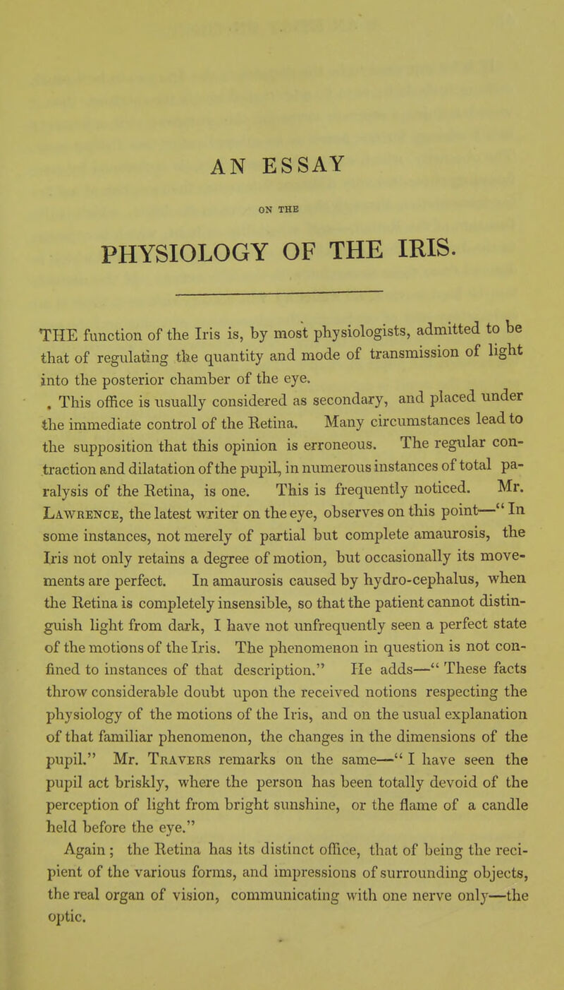 AN ESSAY ON THE PHYSIOLOGY OF THE IRIS. THE function of the Iris is, by most physiologists, admitted to be that of regulating the quantity and mode of transmission of light into the posterior chamber of the eye. . This office is usually considered as secondary, and placed under the immediate control of the Retina. Many circumstances lead to the supposition that this opinion is erroneous. The regular con- traction and dilatation of the pupil, in numerous instances of total pa- ralysis of the Retina, is one. This is frequently noticed. Mr. Lawrence, the latest writer on the eye, observes on this point— In some instances, not merely of partial but complete amaurosis, the Iris not only retains a degree of motion, but occasionally its move- ments are perfect. In amaurosis caused by hydro-cephalus, when the Retina is completely insensible, so that the patient cannot distin- guish light from dark, I have not unfrequently seen a perfect state of the motions of the Iris. The phenomenon in question is not con- fined to instances of that description. He adds—*' These facts throw considerable doubt upon the received notions respecting the physiology of the motions of the Iris, and on the usual explanation of that familiar phenomenon, the changes in the dimensions of the pupil. Mr. TiiAVERS remarks on the same— I have seen the pupil act briskly, where the person has been totally devoid of the perception of light from bright sunshine, or the flame of a candle held before the eye. Again ; the Retina has its distinct office, that of being the reci- pient of the various forms, and impressions of surrounding objects, the real organ of vision, communicating with one nerve only—the optic.