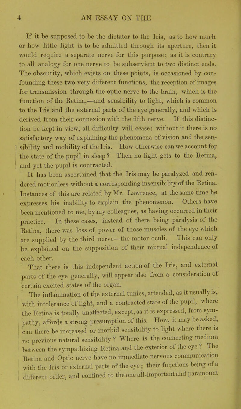 If it be supposed to be the dictator to the Iris, as to how much or how little light is to be admitted through its aperture, then it would require a separate nerve for this purpose; as it is contrary to all analogy for one nerve to be subservient to two distinct ends. The obscurity, which exists on these points, is occasioned by con- founding these two very different functions, the reception of images for transmission through the optic nerve to the brain, which is the function of the Retina,—and sensibility to light, which is common to the Iris and the external parts of the eye generally, and which is derived from their connexion with the fifth nerve. If this distinc- tion be kept in view, all difficulty will cease: without it there is no satisfactory way of explaining the phenomena of vision and the sen- ] sibility and mobility of the Iris. How otherwise can we account for the state of the pupil in sleep ? Then no light gets to the Eetina, ' and yet the pupil is contracted. It has been ascertained that the Iris may be paralyzed and ren- dered motionless without a corresponding insensibility of the Retina. Instances of this are related by Mr. Lawrence, at the same itime he expresses his inability to explain the phenomenon. Others have been mentioned to me, by my colleagues, as having occurred in their practice. In these cases, instead of there being paralysis of the Retina, there was loss of power of those muscles of the eye which are supplied by the third nerve—the motor oculi. This can only be explained on the supposition of their mutual independence of each other. That there is this independent action of the Iris, and external parts of the eye generally, will appear also from a consideration of certain excited states of the organ. , The inflammation of the external tunics, attended, as it usually is, with intolerance of light, and a contracted state of the pupil, where the Retina is totally unaffected, except, as it is expressed, from sym- pathy, affords a strong presumption of this. How, it may be asked, can there be increased or morbid sensibility to light where there is no previous natural sensibility ? Where is thp connecting medium between the sympathizing Retina and the exterior of the eye ? The Retina and Optic nerve have no immediate nervous communication with the Iris or external parts of the eye ; their functions being of a dilFerent order, and confined to the one all-important and paramount