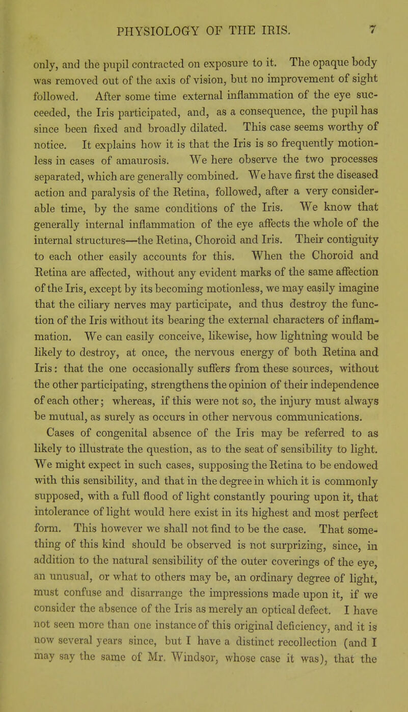 only, and the pupil contracted on exposure to it. The opaque body was removed out of the axis of vision, but no improvement of sight followed. After some time external inflammation of the eye suc- ceeded, the Iris participated, and, as a consequence, the pupil has since been fixed and broadly dilated. This case seems worthy of notice. It explains how it is that the Iris is so frequently motion- less in cases of amaurosis. We here observe the two processes separated, which are generally combined. We have first the diseased action and paralysis of the Retina, followed, after a very consider- able time, by the same conditions of the Iris. We know that generally internal inflammation of the eye affects the whole of the internal structures—the Retina, Choroid and Iris. Their contiguity to each other easily accounts for this. When the Choroid and Retina are affected, without any evident marks of the same affection of the Iris, except by its becoming motionless, we may easily imagine that the ciliary nerves may participate, and thus destroy the func- tion of the Iris without its bearing the external characters of inflam- mation. We can easily conceive, likewise, how lightning would be likely to destroy, at once, the nervous energy of both Retina and Iris: that the one occasionally suffers from these sources, without the other participating, strengthens the opinion of their independence of each other; whereas, if this were not so, the injury must always be mutual, as surely as occurs in other nervous communications. Cases of congenital absence of the Iris may be referred to as likely to illustrate the question, as to the seat of sensibility to light. We might expect in such cases, supposing the Retina to be endowed with this sensibility, and that in the degree in which it is commonly supposed, with a full flood of light constantly pouring upon it, that intolerance of light would here exist in its highest and most perfect form. This however we shall not find to be the case. That some- thing of this kind should be observed is not surprizing, since, in addition to the natural sensibility of the outer coverings of the eye, an unusual, or what to others may be, an ordinary degree of light, must confuse and disarrange the impressions made upon it, if we consider the absence of the Iris as merely an optical defect. I have not seen more than one instance of this original deficiency, and it is now several years since, but I have a distinct recollection (and I may say the same of Mr. Windsor, whose case it was), that the