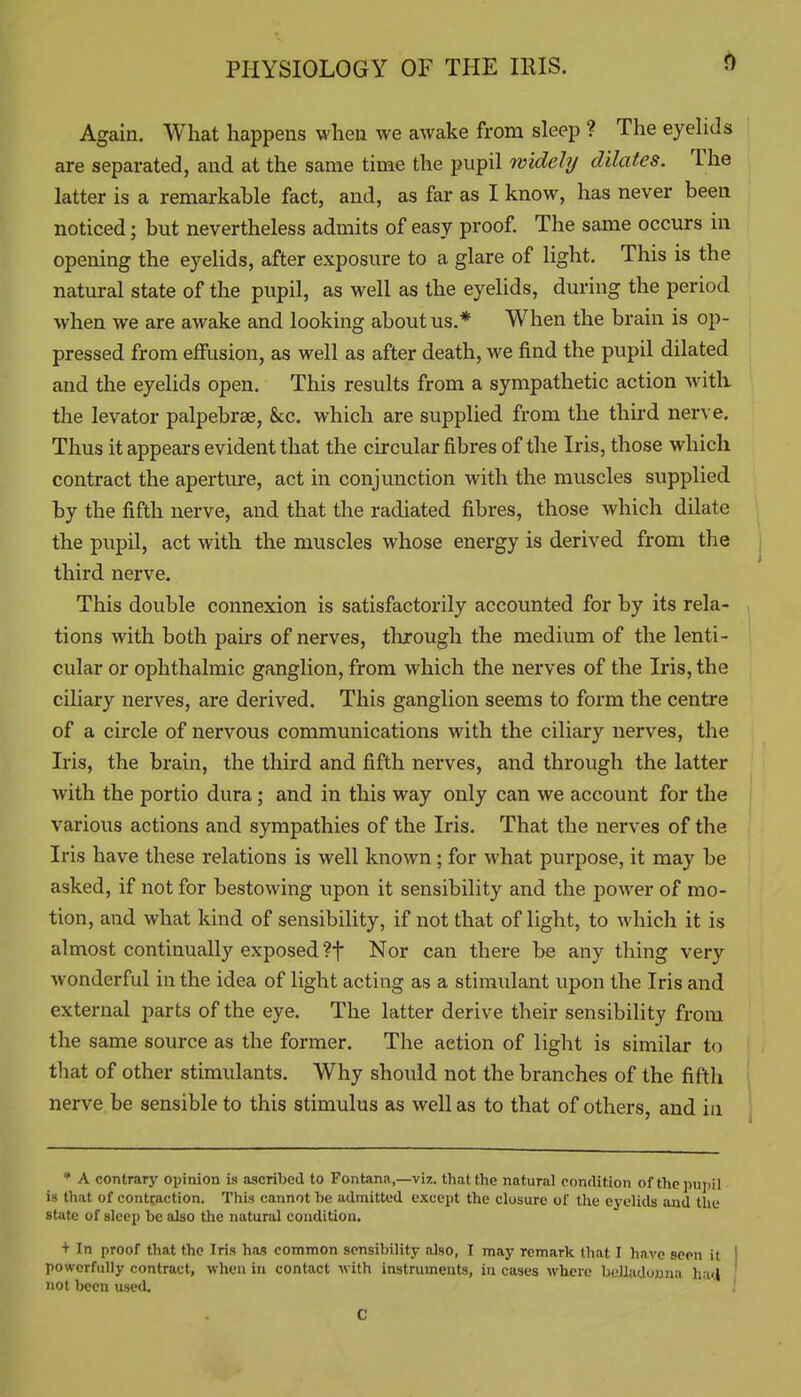 Again. What happens when we awake from sleep ? The eyelids are separated, and at the same time the pupil widely dilates. The latter is a remarkable fact, and, as far as I know, has never been noticed; but nevertheless admits of easy proof. The same occurs in opening the eyelids, after exposure to a glare of light. This is the natural state of the pupil, as well as the eyelids, during the period when we are awake and looking about us.* When the brain is op- pressed from effusion, as well as after death, we find the pupil dilated and the eyelids open. This results from a sympathetic action with the levator palpebrae, &c. which are supplied from the third nerve. Thus it appears evident that the circular fibres of the Iris, those which contract the aperture, act in conjunction with the muscles supplied by the fifth nerve, and that the radiated fibres, those which dilate the pupil, act with the muscles whose energy is derived from the third nerve. This double connexion is satisfactorily accounted for by its rela- tions with both pairs of nerves, through the medium of the lenti- cular or ophthalmic ganglion, from which the nerves of the Iris, the ciliary nerves, are derived. This ganglion seems to form the centre of a circle of nervous communications with the ciliary nerves, the Iris, the brain, the third and fifth nerves, and through the latter with the portio dura; and in this way only can we account for the various actions and sympathies of the Iris. That the nerves of the Iris have these relations is well known; for what purpose, it may be asked, if not for bestowing upon it sensibility and the power of mo- tion, and what kind of sensibiHty, if not that of light, to which it is almost continually exposed ?t Nor can there be any thing very wonderful in the idea of light acting as a stimulant upon the Iris and external parts of the eye. The latter derive their sensibility from the same source as the former. The action of light is similar to that of other stimulants. Why should not the branches of the fiftli nerve be sensible to this stimulus as well as to that of others, and in * A contrary opinion is .ascribed to Fontana,—viz. that the natural condition of the pupil is that of contraction. This cannot be admitted except the closure of the eyelids and the state of sleep be also the natural condition. + In proof that the Iris has common sensibility also, I may remark that I have seon it | powerfully contract, when in contact with instruments, in cases where beUadojana hatl I not been used. ' 1