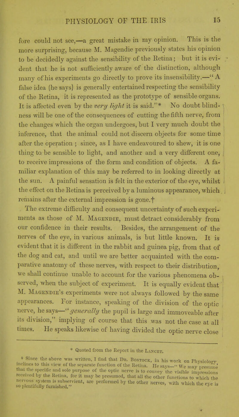 fore could not see,—a great mistake in my opinion. This is the more surprising, because M. Magendie previously states his opinion to be decidedly against the sensibility of the Retina; but it is evi- dent that he is not sufficiently aware of the distinction, although many of his experiments go directly to prove its insensibility.—A false idea (he says) is generally entertained respecting the sensibility of the Retina, it is represented as the prototype of sensible organs. It is affected even by the very light it is said.* No doubt blind- \ ness will be one of the consequences of cutting the fifth nerve, from the changes which the organ undergoes, but I very much doubt the inference, that the animal could not discern objects for some time after the operation ; since, as I have endeavoured to shew, it is one thing to. be sensible to light, and another and a very different one, i to receive impressions of the form and condition of objects. A fa- miliar explanation of this may be refeiTcd to in looking directly at the sun. A painfid sensation is felt in the exterior of the eye, whilst . the effect on the Retina is perceived by a luminous appearance, which remains after the external impression is gone.f The extreme difficulty and consequent uncertainty of such experi- ments as those of M. Magendie, must detract considerably from our confidence in their results. Besides, the arrangement of the nerves of the eye, in various animals, is but little known. It is evident that it is different in the rabbit and guinea pig, from that of the dog and cat, and until we are better acquainted with the com- parative anatomy of these nerves, with respect to their distribution, we shall continue unable to account for the various phenomena ob- served, when the subject of experiment. It is equally evident that M, Magendie's experiments were not always followed by the same appearances. For instance, spealung of the division of the optic nerve, generally the pupil is large and immoveable after its division, implying of course that this was not the case at all times. He speaks likewise of having divided the optic nerve close • Quoted from the Report in the Lancet. + Since the above was written, 1 (ind that Dn. Bostock, in his work on Phvsiolocv inch..cs to this view of tlie s(.|.arate function of tlu- Uetiua. lie says- We mayr,res,.mJ that the spccUic and sole i)uri)ose of the optic nerve is to convey the visible iinprcs^ions receive.l l,y the Retina, for it may be presuniod, tliat all the other functions to whicli the n.Tvo.is system is subservient, arc performed by the other nerves, with which the eye is so plontilully furnished. ' '