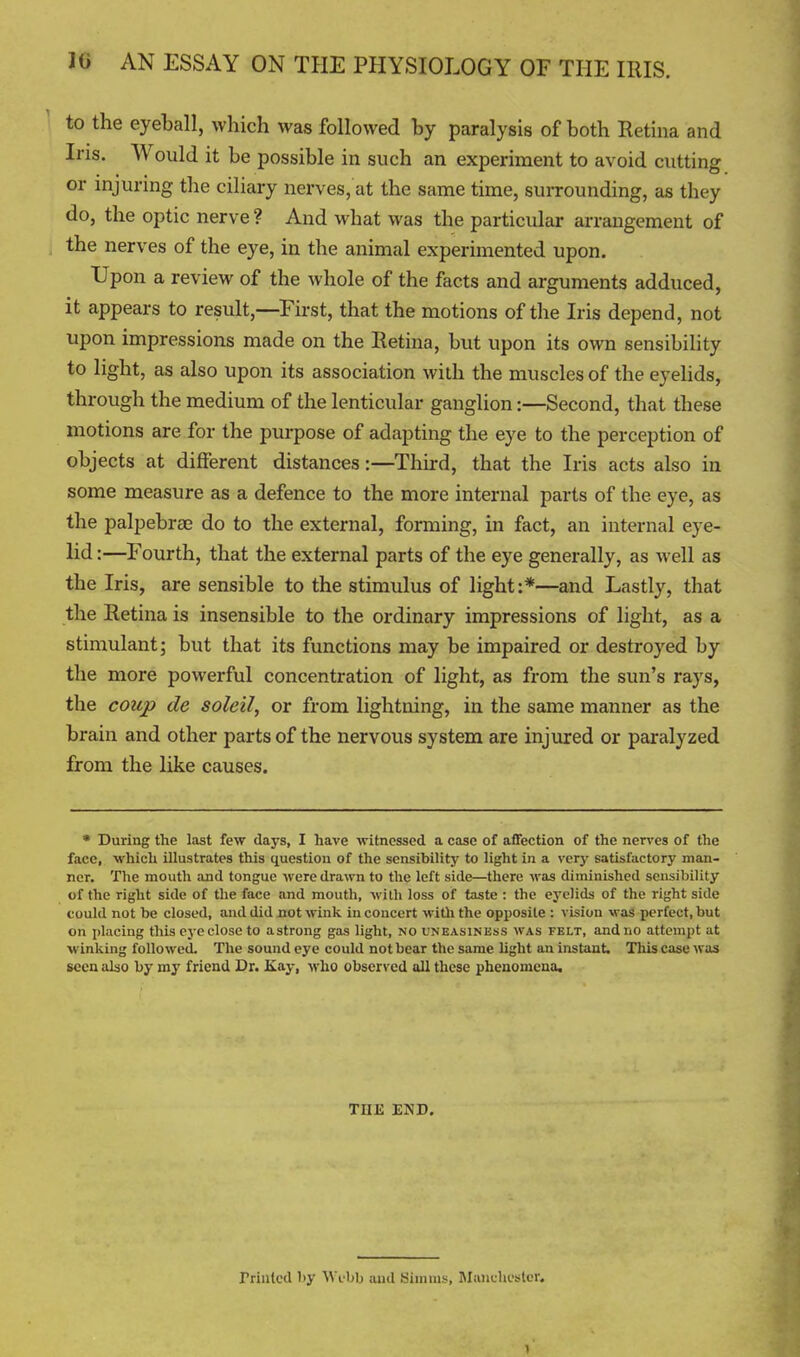 to the eyeball, which was followed by paralysis of both Retina and Iris, Would it be possible in such an experiment to avoid cutting or injuring the ciliary nerves, at the same time, surrounding, as they do, the optic nerve ? And what was the particular arrangement of the nerves of the eye, in the animal experimented upon. Upon a review of the whole of the facts and arguments adduced, it appears to result,—^Eirst, that the motions of the Iris depend, not upon impressions made on the Retina, but upon its own sensibility to light, as also upon its association with the muscles of the eyehds, through the medium of the lenticular ganglion:—Second, that these motions are for the purpose of adapting the eye to the perception of objects at different distances:—Third, that the Iris acts also in some measure as a defence to the more internal parts of the eye, as the palpebrae do to the external, forming, in fact, an internal eye- lid :—Fourth, that the external parts of the eye generally, as well as the Iris, are sensible to the stimulus of light :*—and Lastly, that the Retina is insensible to the ordinary impressions of light, as a stimulant; but that its functions may be impaired or destroyed by the more powerful concentration of light, as from the sun's rays, the coup de soleil, or from lightning, in the same manner as the brain and other parts of the nervous system are injured or paralyzed from the like causes. • During the last few days, I have witnessed a case of affection of the nerves of the face, which illustrates this question of the sensibility to light in a very satisfactory man- ner. The mouth find tongue were drawn to the left side—there was diminished sensibility of the right side of the face and mouth, with loss of taste : the eyelids of the right side could not be closed, and did not wink in concert witli the opposite : vision was perfect, but on placing this eye close to astrong gas light, no uneasiness was felt, and no attempt at winking followed. The sound eye could not bear the same light an instant. This case was seen also by my friend Dr. Kay, who observed all these phenomena. THE END. Trintcd by Wfbb and Simms, IManchester.