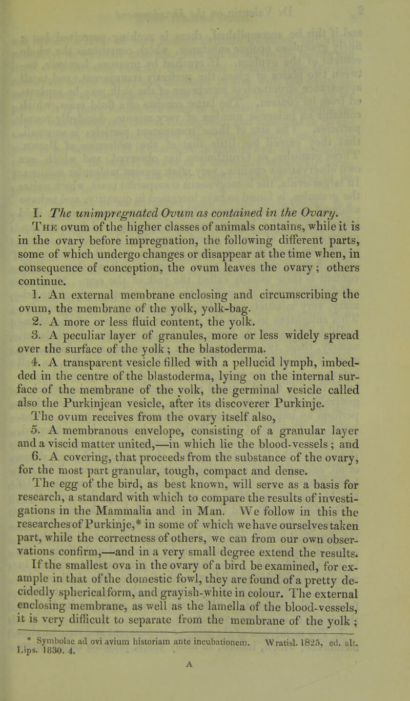 The ovum of the higher classes of animals contains, while it is in the ovary before impregnation, the following different parts, some of which undergo changes or disappear at the time when, in consequence of conception, the ovum leaves the ovary; others continue. 1. An external membrane enclosing and circumscribing the ovum, the membrane of the yolk, yolk-bag. 2. A more or less fluid content, the yolk. 3. A peculiar layer of granules, more or less widely spread over the surface of the yolk; the blastoderma. 4. A transparent vesicle filled with a pellucid lymph, imbed- ded in the centre of the blastoderma, lying on the internal sur- face of the membrane of the yolk, the germinal vesicle called also the Purkinjean vesicle, after its discoverer Purkinje. The ovum receives from the ovary itself also, 5. A membranous envelope, consisting of a granular layer and a viscid matter united,—in which lie the blood-vessels; and 6. A covering, that proceeds from the substance of the ovary, for the most part granular, tough, compact and dense. The egg of the bird, as best known, will serve as a basis for research, a standard with which to compare the results of investi- gations in the Mammalia and in Man. We follow in this the researches of Purkinje,* in some of which wehave ourselves taken part, while the correctness of others, we can from our own obser- vations confirm,—and in a very small degree extend the results. If the smallest ova in the ovary of a bird be examined, for ex- ample in that of the domestic fowl, they are found of a pretty de- cidedly sphericalform, and grayish-white in colour. The external enclosing membrane, as well as the lamella of the blood-vessels, it is very difficult to separate from the membrane of the yolk ; * Symbolac ad ovi avium historiam ante incubationem. Wratisl. 1825, eil. nit. Lips. I«30. 4. A