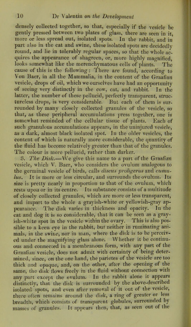 densely collected together, so that, especially if the vesicle be gently pressed between two plates of glass, there are seen in it, more or less spread out, isolated spots. In the rabbit, and in part also in the cat and swine, these isolated spots are decidedly round, and lie in tolerably regular spaces, so that the whole ac- quires the appearance of shagreen, or, more highly magnified, looks somewhat like the merenchymatous cells of plants. The cause of this is the following; There are found, according to Von Baer, in all the Mammalia, in the content of the Graafian vesicle, drops of oil, which we ourselves have had an opportunity of seeing very distinctly in the cow, cat, and rabbit. In the latter, the number of these pellucid, perfectly transparent, struc- tureless drops, is very considerable. But each of them is sur- rounded by many closely collected granules of the vesicle, so that, as these peripheral accumulations press together, one is somewhat reminded of the cellular tissue of plants. Each of such granulous accumulations appears, in the uninjured vesicle, as a dark, almost black isolated spot. In the older vesicles, the content of which is naturally more considerable, the quantity of the fluid has become relatively greater than that of the granules. The colour is more pellucid, rather than darker. 8. The Disk.—VVe give this name to a part of the Graafian vesicle, which V. Baer, who considers the ovuliim analogous to the germinal vesicle of birds, calls discus proligerus and cumu- lus. It is more or less circular, and surrounds the ovulum. Its size is pretty nearly in proportion to that of the ovulum, which rests upon or in its centre. Its substance consists of a multitude of closely collected granules, which are more or less transparent, and impart to the whole a grayish-white or yellowish-gray ap- pearance. The disk varies in thickness and opacity. In the cat and dog it is so considerable, that it can be seen as a gray- ish-wliite spot in the vesicle within the ovary. This is also pos- sible to a keen eye in the rabbit, but neither in ruminating ani- mals, in the swine, nor in man, where the disk is to be perceiv- ed under the magnifying glass alone. Whether it be continu- ous and connected in a membranous form, with any part of the Graafian vesicle, does not admit with certainty of being deter- mined, since, on the one hand, theparietes of the vesicle are too thick and opaque, and, on the other, after the opening of the same, the disk flows freely in the fluid without connection with any part except the ovulum. In the rabbit alone it appears distinctly, that the disk is surrounded by the above-described isolated spots, and even after removal of it out of the vesicle, there often remains around the disk, a ring of greater or less breadtb, which consists of transp<irent globules, surrounded by masses of granules. It apj>ears then, that, as seen out of the