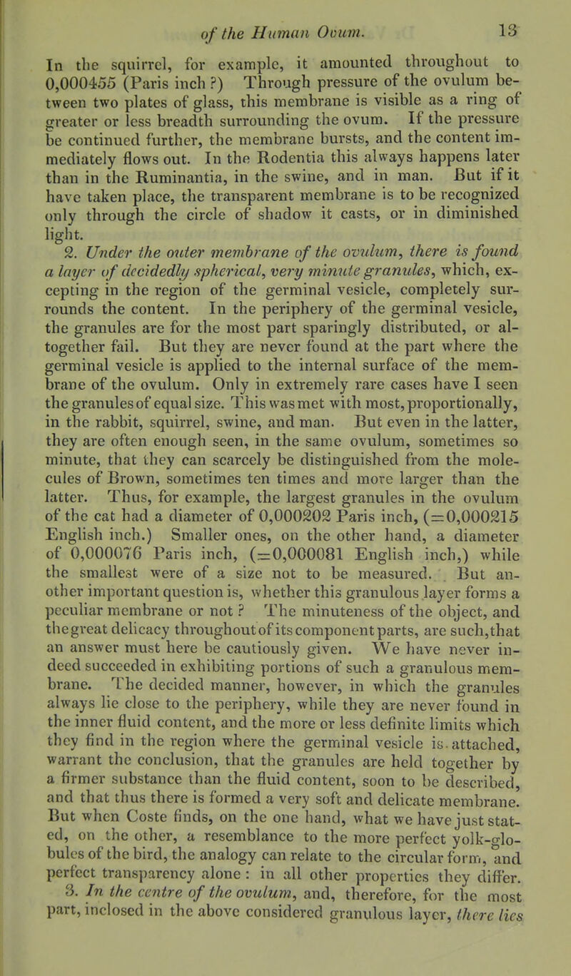 In the squirrel, for example, it amounted throughout to 0,000455 (Paris inch ?) Through pressure of the ovulum be- tween two plates of glass, this membrane is visible as a ring of greater or less breadth surrounding the ovum. If the pressure be continued further, the membrane bursts, and the content im- mediately flows out. In the Rodentia this always happens later than in the Ruminantia, in the swine, and in man. But if it have tciken place, the transparent membrane is to be recognized only through the circle of shadow it casts, or in diminished light. 2. Under the outer membrane of the ovulum^ there is found a layer of decidedly spherical^ very minute granules^ which, ex- cepting in the region of the germinal vesicle, completely sur- rounds the content. In the periphery of the germinal vesicle, the granules are for the most part sparingly distributed, or al- together fail. But they are never found at the part where the germinal vesicle is applied to the internal surface of the mem- brane of the ovulum. Only in extremely rare cases have I seen the granules of equal size. This was met with most, proportionally, in the rabbit, squirrel, swine, and man. But even in the latter, they are often enough seen, in the same ovulum, sometimes so minute, that they can scarcely be distinguished from the mole- cules of Brown, sometimes ten times and more larger than the latter. Thus, for example, the largest granules in the ovulum of the cat had a diameter of 0,000202 Paris inch, (=0,000215 English inch.) Smaller ones, on the other hand, a diameter of 0,000076 Paris inch, (=0,000081 English inch,) while the smallest were of a size not to be measured. But an- other important question is, whether this granulous layer forms a pecuHar membrane or notThe minuteness of the object, and the great dehcacy throughout of its component parts, are such,that an answer must here be cautiously given. We have never in- deed succeeded in exhibiting portions of such a granulous mem- brane. The decided manner, however, in which the granules always lie close to the periphery, while they are never found in the inner fluid content, and the more or less definite hmits which they find in the region where the germinal vesicle is. attached, warrant the conclusion, that the granules are held together by a firmer substance than the fluid content, soon to be described, and that thus there is formed a very soft and dehcate membrane. But when Coste finds, on the one hand, what we have just stat- ed, on the other, a resemblance to the more perfect yolk-o-lo- bules of the bird, the analogy can relate to the circular form, and perfect transparency alone: in all other properties they differ. 3. In the centre of the ovulum, and, therefore, for the most part, inclosed in the above considered granulous layer, there lies