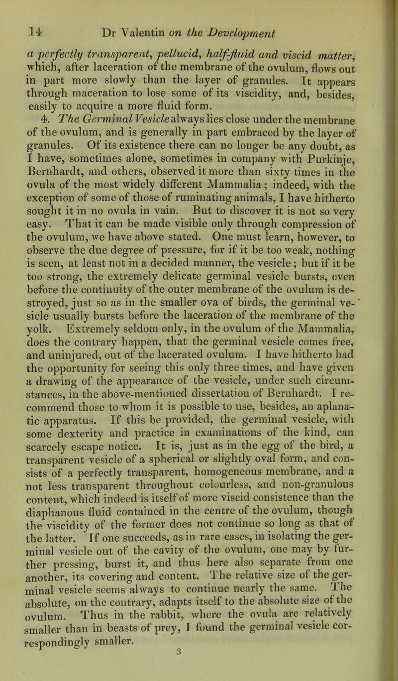 a perfectly transparent, pellucid, half-Jtuid and viscid matter, which, after laceration of the membrane of the ovulum, flows out in part more slowly than the layer of granules. It appears through maceration to lose some of its viscidity, and, besides, easily to acquire a more fluid form. 4. Germinal Vesicle always lies close under the membrane of the ovulum, and is generally in part embraced by the layer of granules. Of its existence there can no longer be any doubt, as I have, sometimes alone, sometimes in company with Purkinje, Bernhardt, and others, observed it more than sixty times in the ovula of the most widely different Mammalia; indeed, with the exception of some of those of ruminating animals, I have hitherto sought it in no ovula in vain. But to discover it is not so very easy. That it can be made visible only through compression of the ovulum, we have above stated. One must learn, however, to observe the due degree of pressure, for if it be too weak, nothing is seen, at least not in a decided manner, the vesicle; but if it be too strong, the extremely delicate germinal vesicle bursts, even before the continuity of the outer membrane of the ovulum is de- stroyed, just so as in the smaller ova of birds, the germinal ve- sicle usually bursts before the laceration of the membrane of the yolk. Extremely seldom only, in the ovulum of the Mammalia, does the contrary happen, that the germinal vesicle comes free, and uninjured, out of the lacerated ovulum. I have hitherto had the opportunity for seeing this only three times, and have given a drawing of the appearance of the vesicle, under such circum- stances, in the above-mentioned dissertation of Bernhardt. I re- commend those to whom it is possible to use, besides, an aplana- tic apparatus. If this be provided, the germinal vesicle, with some dexterity and practice in examinations of the kind, can scarcely escape notice. It is, just as in the egg of the bird, a transparent vesicle of a spherical or slightly oval form, and con- sists of a perfectly transparent, homogeneous membrane, and a not less transparent throughout colourless, and non-granulous content, which indeed is itself of more viscid consistence than the diaphanous fluid contained in the centre of the ovulum, though the viscidity of the former does not continue so long as that of the latter. If one succeeds, as in rare cases, in isolating the ger- minal vesicle out of the cavity of the ovulum, one may by fur- ther pressing, burst it, and thus here also separate from one another, its covering and content. The relative size of the ger- minal vesicle seems always to continue nearly the same. The absolute, on the contrary, adapts itself to the absolute size of the ovulum. Thus in the rabbit, where the ovula are relatively smaller than in beasts of prey, I found the germinal vesicle cor- respondingly smaller.