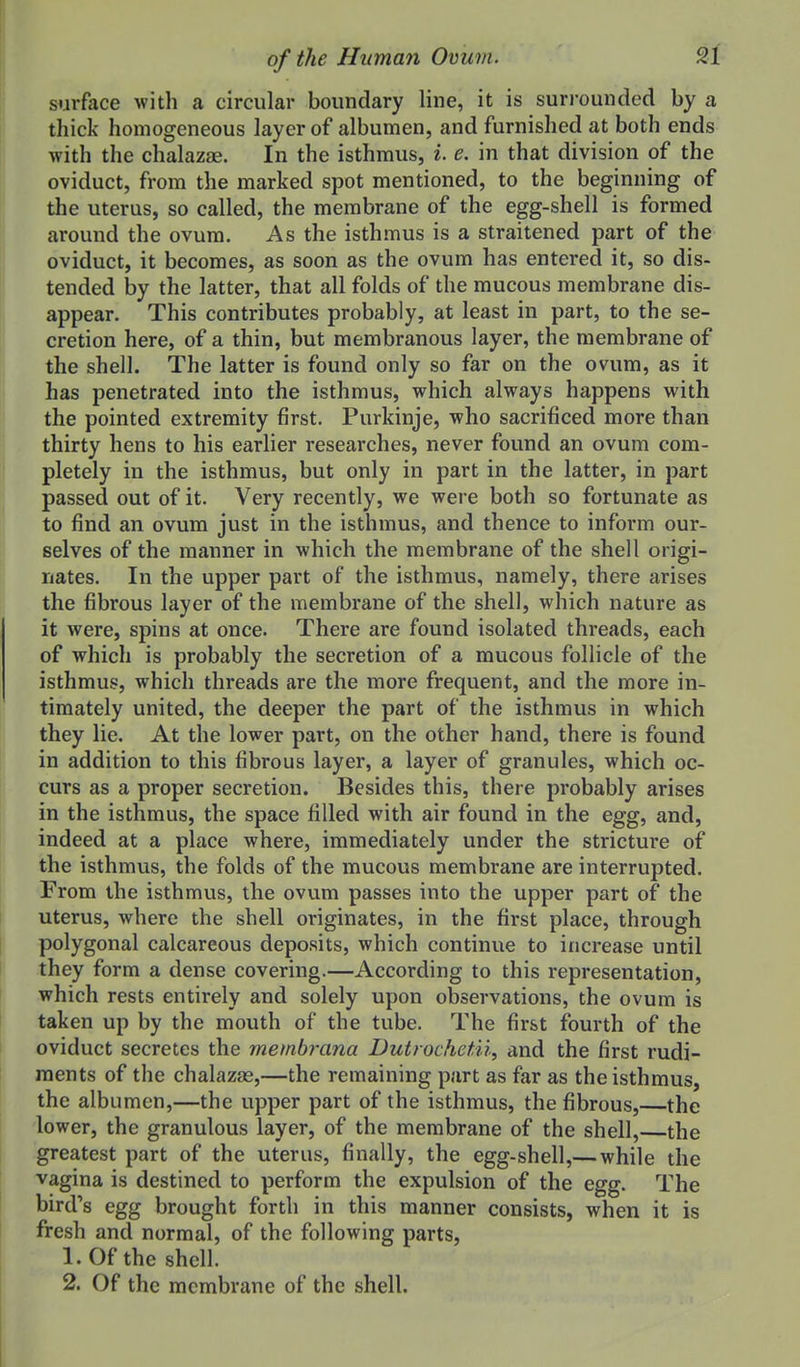 surface with a circular boundary line, it is surrounded by a thick homogeneous layer of albumen, and furnished at both ends with the chalazae. In the isthmus, i. e. in that division of the oviduct, from the marked spot mentioned, to the beginning of the uterus, so called, the membrane of the egg-shell is formed around the ovum. As the isthmus is a straitened part of the oviduct, it becomes, as soon as the ovum has entered it, so dis- tended by the latter, that all folds of the mucous membrane dis- appear. This contributes probably, at least in part, to the se- cretion here, of a thin, but membranous layer, the membrane of the shell. The latter is found only so far on the ovum, as it has penetrated into the isthmus, which always happens with the pointed extremity first. Purkinje, who sacrificed more than thirty hens to his earlier researches, never found an ovum com- pletely in the isthmus, but only in part in the latter, in part passed out of it. Very recently, we were both so fortunate as to find an ovum just in the isthmus, and thence to inform our- selves of the manner in which the membrane of the shell origi- nates. In the upper part of the isthmus, namely, there arises the fibrous layer of the membrane of the shell, which nature as it were, spins at once. There are found isolated threads, each of which is probably the secretion of a mucous follicle of the isthmus, which threads are the more frequent, and the more in- timately united, the deeper the part of the isthmus in which they lie. At the lower part, on the other hand, there is found in addition to this fibrous layer, a layer of granules, which oc- curs as a proper secretion. Besides this, there probably arises in the isthmus, the space filled with air found in the egg, and, indeed at a place where, immediately under the stricture of the isthmus, the folds of the mucous membrane are interrupted. From the isthmvis, the ovum passes into the upper part of the uterus, where the shell originates, in the first place, through polygonal calcareous deposits, which continue to increase until they form a dense covering.—According to this representation, which rests entirely and solely upon observations, the ovum is taken up by the mouth of the tube. The first fourth of the oviduct secretes the membrana Dutrochetii, and the first rudi- ments of the chalazas,—the remaining part as far as the isthmus, the albumen,—the upper part of the isthmus, the fibrous, the lower, the granulous layer, of the membrane of the shell, the greatest part of the uterus, finally, the egg-shell,— while the vagina is destined to perform the expulsion of the egg. The bird's egg brought forth in this manner consists, when it is fresh and normal, of the following parts, 1. Of the shell. 2. Of the membrane of the shell.