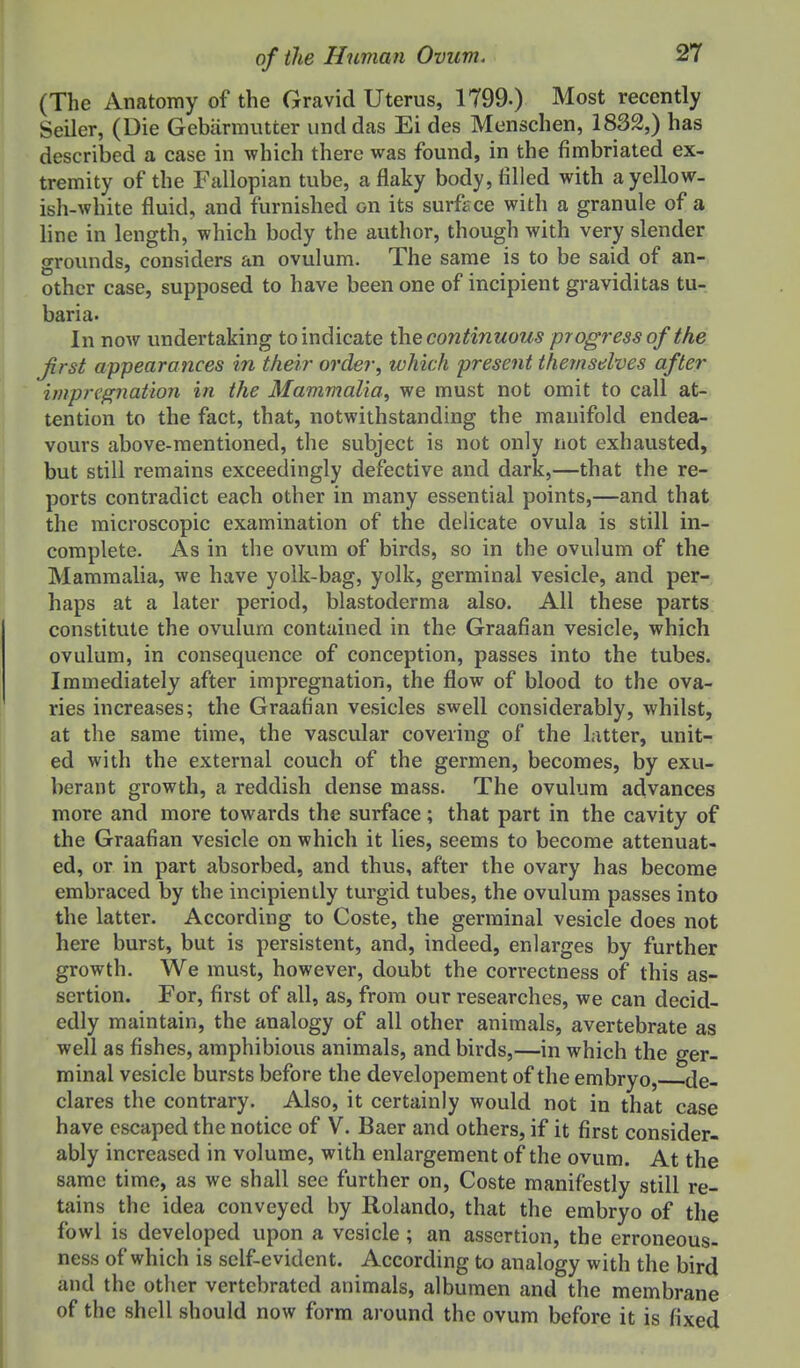 (The Anatomy of the Gravid Uterus, 1799.) Most recently Seller, (Die Gebarmutter unddas Ei des Menschen, 1832,) has described a case in which there was found, in the fimbriated ex- tremity of the Fallopian tube, a flaky body, tilled with a yellow, ish-white fluid, and furnished on its surface with a granule of a line in length, which body the author, though with very slender grounds, considers an ovulum. The same is to be said of an- other case, supposed to have been one of incipient graviditas tu-. baria. In now undertaking to indicate the continuous progress of the first appearances in their order, which present ihemsdves after impregnatioii in the Mammalia, we must not omit to call at-, tention to the fact, that, notwithstanding the manifold endea- vours above-mentioned, the subject is not only not exhausted, but still remains exceedingly defective and dark,—that the re- ports contradict each other in many essential points,—and that the microscopic examination of the delicate ovula is still in- complete. As in the ovum of birds, so in the ovulum of the Mammalia, we have yolk-bag, yolk, germinal vesicle, and per- haps at a later period, blastoderma also. All these parts constitute the ovulurn contained in the Graafian vesicle, which ovulum, in consequence of conception, passes into the tubes. Immediately after impregnation, the flow of blood to the ova- ries increases; the Graafian vesicles swell considerably, whilst, at the same time, the vascular covering of the Litter, unit- ed with the external couch of the germen, becomes, by exu- berant growth, a reddish dense mass. The ovulum advances more and more towards the surface; that part in the cavity of the Graafian vesicle on which it lies, seems to become attenuat- ed, or in part absorbed, and thus, after the ovary has become embraced by the incipiently turgid tubes, the ovulum passes into the latter. According to Coste, the germinal vesicle does not here burst, but is persistent, and, indeed, enlarges by further growth. We must, however, doubt the correctness of this as- sertion. For, first of all, as, from our researches, we can decid- edly maintain, the analogy of all other animals, avertebrate as well as fishes, amphibious animals, and birds,—in which the ger- minal vesicle bursts before the developement of the embryo, de- clares the contrary. Also, it certainly would not in that case have escaped the notice of V. Baer and others, if it first consider- ably increased in volume, with enlargement of the ovum. At the same time, as we shall see further on, Coste manifestly still re- tains the idea conveyed by Rolando, that the embryo of the fowl is developed upon a vesicle; an assertion, the erroneous- ness of which is self-evident. According to analogy with the bird and the other vertcbratcd animals, albumen and the membrane of the shell should now form around the ovum before it is fixed