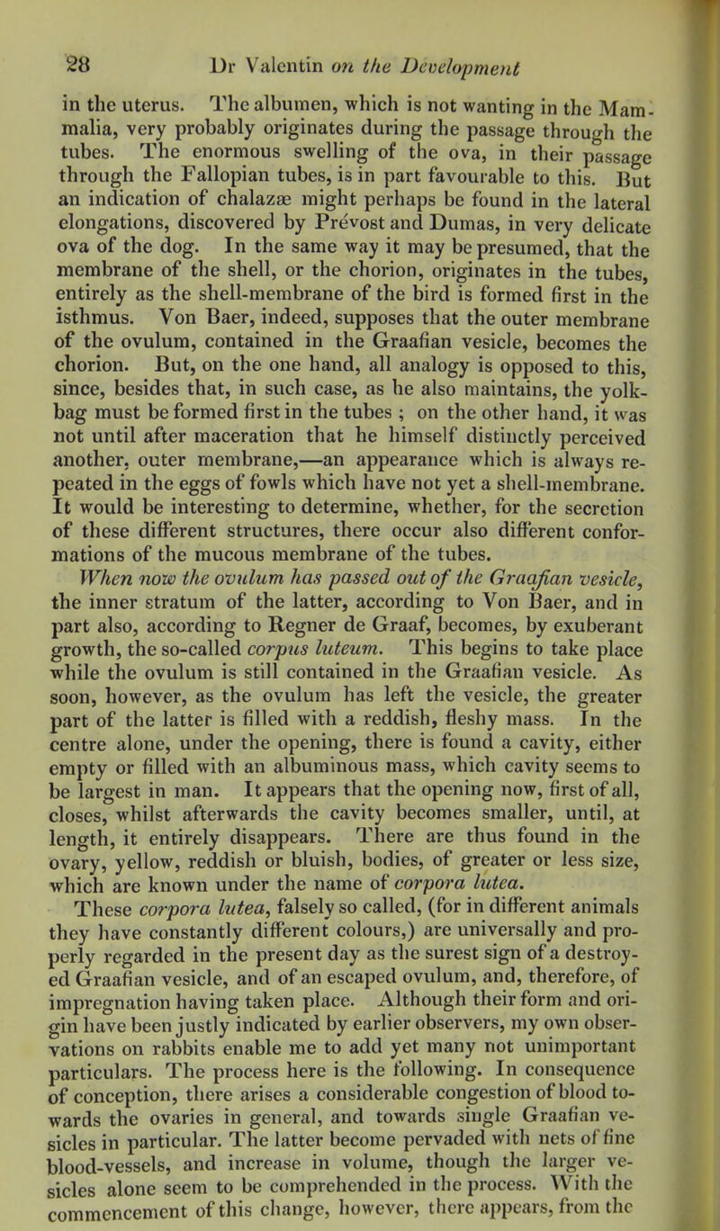 in the uterus. The albumen, which is not wanting in the Mam- malia, very probably originates during the passage through the tubes. The enormous swelling of the ova, in their passage through the Fallopian tubes, is in part favourable to this. But an indication of chalazEe might perhaps be found in the lateral elongations, discovered by Prevost and Dumas, in very delicate ova of the dog. In the same way it may be presumed, that the membrane of the shell, or the chorion, originates in the tubes, entirely as the shell-membrane of the bird is formed first in the isthmus. Von Baer, indeed, supposes that the outer membrane of the ovulum, contained in the Graafian vesicle, becomes the chorion. But, on the one hand, all analogy is opposed to this, since, besides that, in such case, as he also maintains, the yolk- bag must be formed first in the tubes ; on the other hand, it was not until after maceration that he himself distinctly perceived another, outer membrane,—an appearance which is always re- peated in the eggs of fowls which have not yet a shell-membrane. It would be interesting to determine, whether, for the secretion of these different structures, there occur also different confor- mations of the raucous membrane of the tubes. When now the ovulum has passed out of the Graafian vesicle, the inner stratum of the latter, according to Von Baer, and in part also, according to Regner de Graaf, becomes, by exuberant growth, the so-called corpus luteum. This begins to take place while the ovulum is still contained in the Graafian vesicle. As soon, however, as the ovulum has left the vesicle, the greater part of the latter is filled with a reddish, fleshy mass. In the centre alone, under the opening, there is found a cavity, either empty or filled with an albuminous mass, which cavity seems to be largest in man. It appears that the opening now, first of all, closes, whilst afterwards the cavity becomes smaller, until, at length, it entirely disappears. There are thus found in the ovary, yellow, reddish or bluish, bodies, of greater or less size, which are known under the name of corpora lutea. These corpora lutea, falsely so called, (for in different animals they have constantly different colours,) are universally and pro- perly regarded in the present day as the surest sign of a destroy- ed Graafian vesicle, and of an escaped ovulum, and, therefore, of impregnation having taken place. Although their form and ori- gin have been justly indicated by earlier observers, my own obser- vations on rabbits enable me to add yet many not unimportant particulars. The process here is the following. In consequence of conception, there arises a considerable congestion of blood to- wards the ovaries in general, and towards single Graafian ve- sicles in particular. The latter become pervaded with nets of fine blood-vessels, and increase in volume, though the larger ve- sicles alone seem to be comprehended in the process. With the commencement of this change, however, there appears, from the