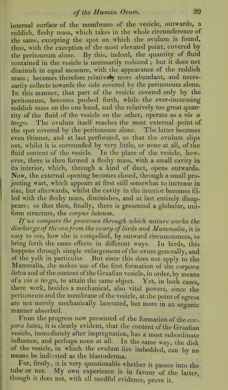 internal surface of the membrane of the vesicle, outwards, a reddish, fleshy mass, which takes in the whole circumference of the same, excepting the spot on which the ovulum is found, thus, with the exception of the most elevated point, covered by the peritoneum alone. By this, indeed, the quantity of fluid contained in the vesicle is necessarily reduced ; but it does not diminish in equal measure, with the appearance of the reddish mass; becomes therefore relatively more abundant, and neces- sarily collects towards the side covered by the peritoneum alone. In this manner, that part of the vesicle covered only by the peritoneum, becomes pushed forth, while the ever-increasing reddish mass on the one hand, and the relatively too great quan- tity of the fluid of the vesicle on the other, operate as a vis a tergo. The ovulum itself reaches the most external point of the spot covered by the peritoneum alone. The latter becomes even thinner, and at last perforated, so that the ovulum slips out, whilst it is surrounded by very little, or none at all, of the fluid content of the vesicle. In the place of the vesicle, how- ever, there is then formed a fleshy mass, with a small cavity in its interior, which, through a kind of duct, opens outwards. Now, the external opening becomes closed, through a small pro- jecting wart, which appears at first still somewhat to increase in size, but afterwards, whilst the cavity in the interior becomes fil- led with the fleshy mass, diminishes, and at last entirely disap- pears ; so that then, finally, there is presented a globular, uni- form structure, the corpus luteum. If ■we compare the processes through which nature works the discharge of theovafrom the ovary of birds and Mammalia, it is easy to see, how she is compelled, by outward circumstances, to bring forth the same effects in different ways. In birds, this happens through simple enlargement of the ovum generally, and of the yolk in particular. But since this does not apply to the Mammalia, she makes use of the first formation of the corpora lutea and of the content of the Graafian vesicle, in order, by means of a vis a tergo, to attain the same object. Yet, in both cases, there work, besides a mechanical, also vital powers, since the peritoneum and the membrane of the vesicle, at the point of egress arc not merely mechanically lacerated, but more in an organic manner absorbed. From the progress now presented of the formation of the cor- pora lutea, it is clearly evident, that the content of the Graafian vesicle, immediately after impregnation, has a most subordinate influence, and perhaps none at all. In the same way, the disk of the vesicle, in which the ovulum lies imbedded, can by no means be indicated as the blastoderma. For, firstly, it is very questionable whether it passes into the tube or not. My own experience is in favour of the latter, though it does not, with all needful evidence, prove it.